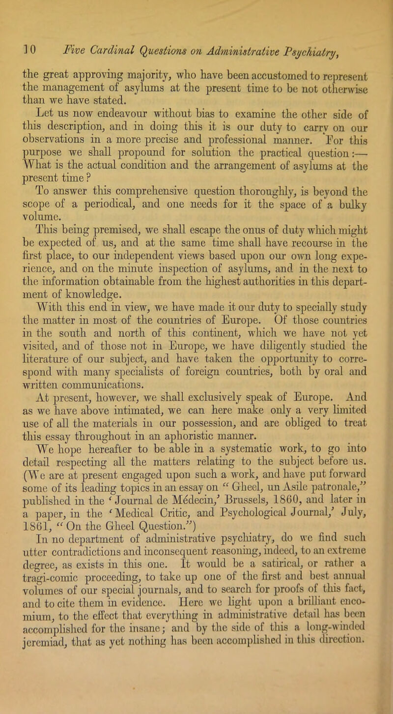 the great approving majority, who have been accustomed to represent the management of asylums at the present time to be not otlierwise than we have stated. Let us now endeavour without bias to examine the other side of this description, and in doing this it is our duty to carry on our observations in a more precise and professional manner. For this purpose we shall propound for solution the practical question:— What is the actual condition and the arrangement of asylums at the present time ? To answer tliis comprehensive question thoroughly, is beyond the scope of a periodical, and one needs for it the space of a bulky volume. Tliis being premised, we shall escape the onus of duty which might be expected of us, and at the same time shall have recourse hi the first place, to our independent views based upon our own long expe- rience, and on the minute inspection of asylums, and in the next to the information obtainable from the highest authorities in this depart- ment of knowledge. With this end in view, we have made it our duty to specially study the matter in most of the countries of Europe. Of those countries in the south and north of this continent, which we have not yet visited, and of those not in Europe, we have diligently studied the literature of our subject, and have taken the opportunity to corre- spond with many speciahsts of foreign countries, both by oral and written communications. At present, however, we shall exclusively sj>eak of Europe. And as we have above intimated, we can here make only a very Limited use of all the materials in our possession, and are obliged to treat this essay throughout in an aphoristic manner. We hope hereafter to be able hi a systematic work, to go into detail respecting all the matters relating to the subject before us. (W e are at present engaged upon such a work, and have put forward some of its leading topics iu an essay on “ Gheel, un Asde patronale,” published iu the 'Journal de M^decin,'’ Brussels, 1860, and later in a paper, in the 'Medical Critic, and Psychological Journal,' July, 1861,  On the Gheel Question.) In no department of administrative psycluatry, do we find such utter contradictious and inconsequent reasoning, indeed, to an extreme degree, as exists in this one. It would be a satirical, or rather a tragi-comic proceeding, to take up one of the first and best annual volumes of our special journals, and to search for proofs of this fact, and to cite them m eviclence. Here we hght upon a brilliant enco- mium, to the effect that everything in administrative detail has been accomplished for the insane; and by the side of this a long-winded jeremiad, that as yet nothing has been accomplished iu this direction.