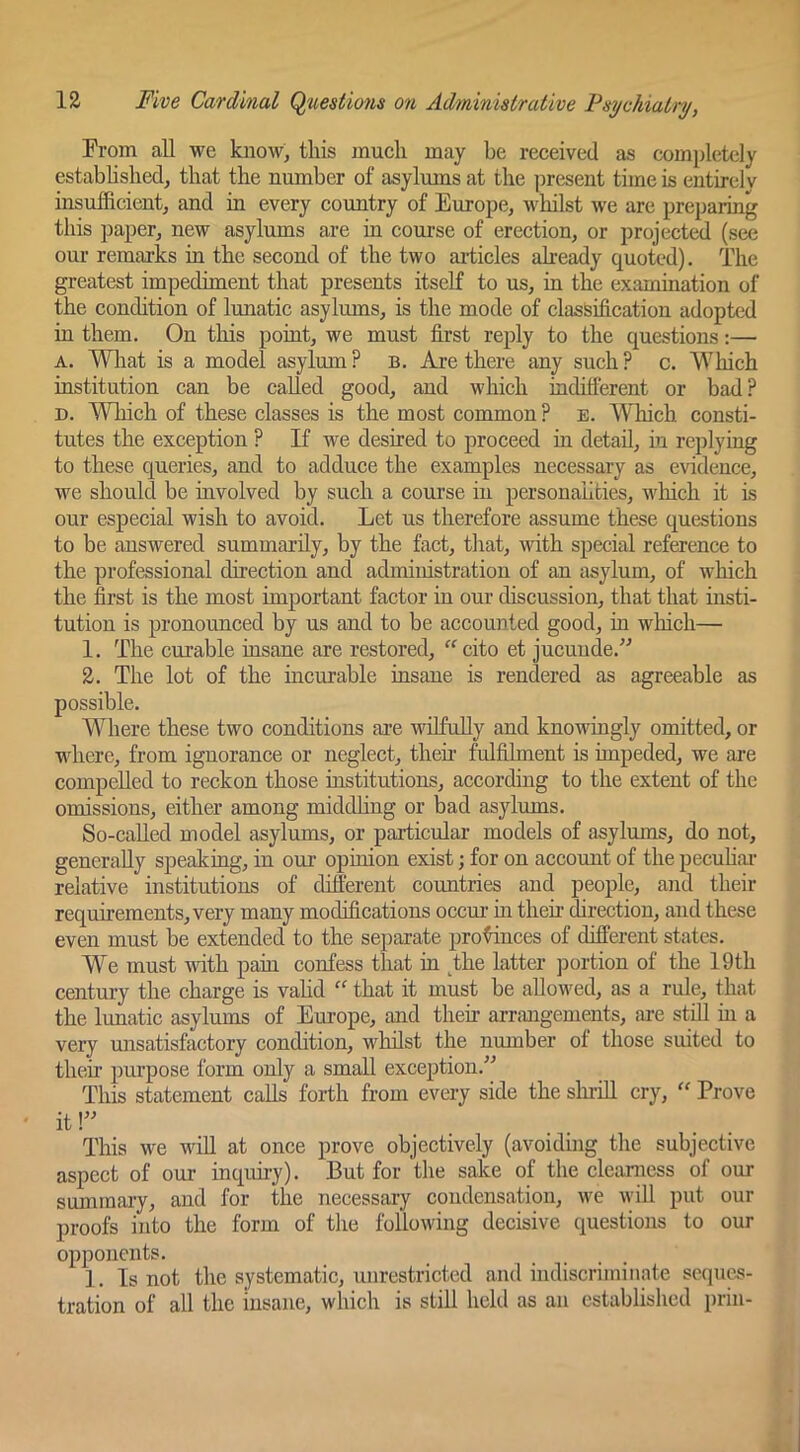 From all we know, this much may be received as completely estabhshed, that the number of asylums at the present time is entirely insufficient, and in every country of Europe, whilst we are preparing this paper, new asylums are in course of erection, or projected (see our remarks in the second of the two ai-ticles already quoted). The greatest impediment that presents itself to us, in the examination of the condition of lunatic asylums, is the mode of classification adopted in them. On tliis point, we must first reply to the questions:— A. What is a model asylum ? b. Are there any such ? c. Which institution can be called good, and which indifferent or bad ? D. Which of these classes is the most common ? e. Which consti- tutes the exception ? If we desired to proceed in detail, in replying to these queries, and to adduce the examples necessary as evidence, we should be mvolved by such a course in personalities, which it is our especial wish to avoid. Let us therefore assume these questions to be answered summarily, by the fact, that, with special reference to the professional direction and administration of an asylum, of which the first is the most important factor in our discussion, that that insti- tution is pronounced by us and to be accounted good, in which— 1. The curable insane are restored, cito et jucuude.” 2. The lot of the incurable insane is rendered as agreeable as possible. Where these two conditions are wilfully and knowingly omitted, or where, from ignorance or neglect, then fulfilment is impeded, we are compelled to reckon those institutions, according to the extent of the omissions, either among middhng or bad asylums. So-caUed model asylums, or particular models of asylmns, do not, generally speaking, in our opinion exist; for on account of the pecuhai' relative institutions of different countries and people, and their requirements, very many modifications occm- in then- direction, and these even must be extended to the separate pro^nces of different states. We must with pain confess that in ^the latter portion of the 19th century the charge is vahd “ that it must be allowed, as a rule, that the lunatic asylums of Europe, and their arrangements, ai-e still m a very unsatisfactory condition, whilst the number of those suited to their purpose form only a small exception.” This statement calls forth from every side the slu-ill cry, “ Prove it This we will at once prove objectively (avoiding the subjective aspect of our inquiiy). But for the sake of the clearness of our summary, and for the necessary condensation, we will put our proofs into the form of the following decisive questions to our opponents. 1. Is not the systematic, unrestricted and indiscriminate sc(pics- tration of all the insane, which is still held as an established prin-