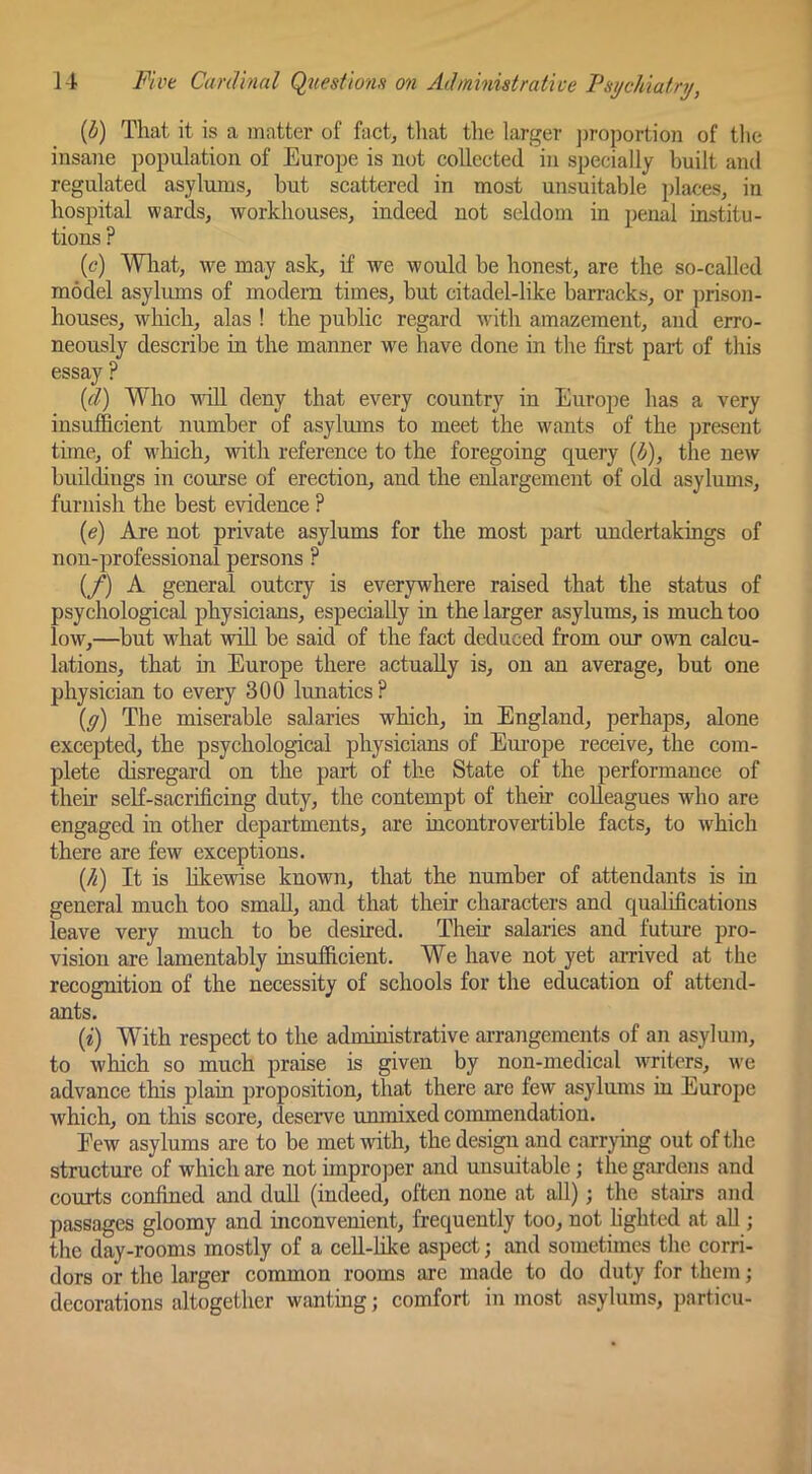 (^) That it is a matter of fact, tliat the larger ])roportion of tlie insane population of Europe is not collected in specially built and regulated asylums, but scattered in most unsuitable places, in hospital wards, workhouses, indeed not seldom in penal institu- tions ? (c) Wliat, we may ask, if we would be honest, are the so-called model asylums of modem times, but citadel-like barracks, or prison- houses, which, alas ! the public regard with amazement, and erro- neously describe in the manner we have done in tlie first part of this essay ? {d) Who ■ndll deny that every country in Europe has a very insufficient number of asylums to meet the wants of the jmesent time, of which, with reference to the foregoing query {b), the new buddings in course of erection, and the enlargement of old asylums, furnish the best evidence ? (e) Are not private asylums for the most part undertakings of non-professional persons ? {/) A general outcry is everywhere raised that the status of psychological physicians, especially in the larger asylums, is much too low,—^but what wiU be said of the fact deduced from our owm calcu- lations, that in Europe there actually is, on an average, but one physician to every 300 lunatics ? (ff) The miserable salaries which, in England, perhaps, alone excepted, the psychological physicians of Em-ope receive, the com- plete disregard on the part of the State of the performance of their self-sacrificing duty, the contempt of their colleagues who are engaged in other departments, are incontrovertible facts, to which there are few exceptions. {/i) It is likewise known, that the number of attendants is in general much too smaU, and that their characters and qualifications leave very much to be desired. Their salaries and future pro- vision are lamentably insufficient. We have not yet amved at the recognition of the necessity of schools for the education of attend- ants. (i) With respect to the administrative arrangements of an asylum, to Avhich so much praise is given by non-medical writers, we advance this plain proposition, that there are few asylums in Europe which, on this score, deserve unmixed commendation. Eew asylums are to be met with, the design and carrying out of tlie structure of which are not improper and unsuitable; the gardens and courts coiffined and dull (indeed, often none at all); the stairs and passages gloomy and inconvenient, frequently too, not hghtcd at all; the day-rooms mostly of a ceU-hke aspect; and sometimes the corri- dors or the larger common rooms are made to do duty for them; decorations altogether wanting; comfort in most asylums, particu-