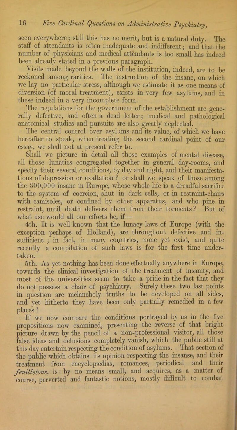 seen everywhere; still this has no merit, but is a natural duty. The staff of attendants is often inadequate and indifferent; and that the number of physicians and medical attendants is too small has indeed been already stated in a previous paragraph. Visits made beyond the walls of the institution, indeed, are to be reckoned among rarities. The instruction of the insane, on which we lay no particular stress, although we estimate it as one means of diversion (of moral treatment), exists in very few asylums, and in these indeed in a very incomplete form. The regulations for the government of the establishment are gene- rally defective, and often a dead letter; medical and pathological anatomical studies and pursuits are also greatly neglected. The central control over asylums and its value, of which we have hereafter to speak, when treating the second Ciuxhnal point of our essay, we shall not at present refer to. Shall we picture in detail all those examples of mental disease, all those lunatics congregated together in general day-rooms, and specify theh several conditions, by day and night, and their manifesta- tions of depression or exaltation ? or shall we speak of those among the 300,000 insane in Euroj)e, whose whole life is a dreadful sacrifice to the system of coercion, shut in dai'k cells, or in restraint-chairs with camisoles, or confined by other apparatus, and who pine in restraint, imtil death dehvers them from their torments ? But of what use would all our efforts be, if— 4th. It is well known that the lunacy laws of Europe (with the exception perhaps of Holland), are throughout defective and in- sufficient ; in fact, in many countries, none yet exist, and quite recently a compilation of such laws is for the first time under- taken. 5th. As yet nothing has been done effectually anywhere in Europe, towards the cHnical investigation of the treatment of insanity, and most of the miiversities seem to take a pride in the fact that they do not possess a chair of psychiatry. Surely these two last points in question are melancholy truths to be developed on all sides, and yet hitherto they have been only partially remedied in a few places ! If we now compare the conditions portrayed by us in the five propositions now exammed, presenting the reverse of that bright picture drawn by the pencil of a non-professional visitor, all those false ideas and delusions completely vanish, which the public stiU at tliis day entertain respecting the condition of asylums. That section of the public which obtains its opinion respecting the iusanse, and their treatment from encyclopaedias, romances, periodical and their feuilletons, is by no means small, and acquires, as a matter of course, perverted and fantastic notions, mostly difficult to combat