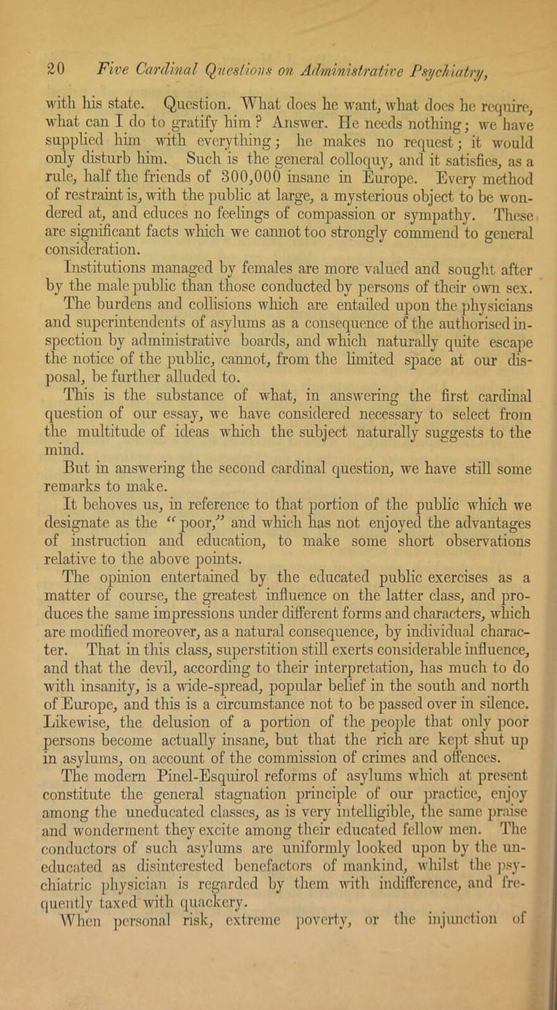M'itli his state. Question. What does he want^ what does lie require, what can I do to gratify him ? Answer. He needs nothing; we have supplied hun with everything; he makes no request; it would only distui-h liim. Such is the general colloquy, and it satisfies, as a rule, half the friends of 300,000 insane in Europe. Every method of restraint is, with the public at large, a mysterious object to be won- dered at, and educes no feelings of compassion or sympathy. These are significant facts which we cannot too strongly commend to general consideration. Institutions managed by females are more valued and sought after by the male public than those conducted by persons of their oma sex. The burdens and collisions winch are entailed upon the physicians and superintendents of asylums as a consequence of the authorised in- spection by administrative boards, and which naturally quite escape the notice of the public, cannot, from the limited space at our dis- posal, be further alluded to. This is the substance of what, in answering the first cardinal question of our essay, we have considered necessary to select from the multitude of ideas which the subject naturally suggests to the mind. But in answering the second cardinal question, we have stOl some remarks to make. It behoves us, m reference to that portion of the pubhc M'hich we designate as the “ poor,'’^ and which has not enjoyed the advantages of instruction and education, to make some short observations relative to the above points. The opinion entertained by the educated public exercises as a matter of course, the greatest influence on the latter class, and pro- duces the same impressions imder different forms and characters, which are modified moreover, as a natural consequence, by individual charac- ter. That in this class, superstition stiU exerts considerable mfluence, and that the devil, according to their interpretation, has much to do with insanity, is a \nde-spread, popidar belief in the south and north of Europe, and this is a circumstance not to be passed over in silence. Likewise, the delusion of a portion of the people that only poor persons become actually insane, but that the rich are kept shut up in asylums, on account of the commission of crimes and offences. The modem Pinel-Esquirol reforms of asylums which at present constitute the general stagnation principle of our jnactice, enjoy among the uneducated classes, as is very intelhgible, the same praise and wonderment they excite among their educated fellow men. The conductors of such asylums are uniformly looked upon by the un- educated as disinterested benefactors of mankind, whilst the p.sy- chiatric pliysician is regarded by them with indifference, and fre- quently taxed with quackery. When personal risk, extreme jjoverty, or the injunetion of