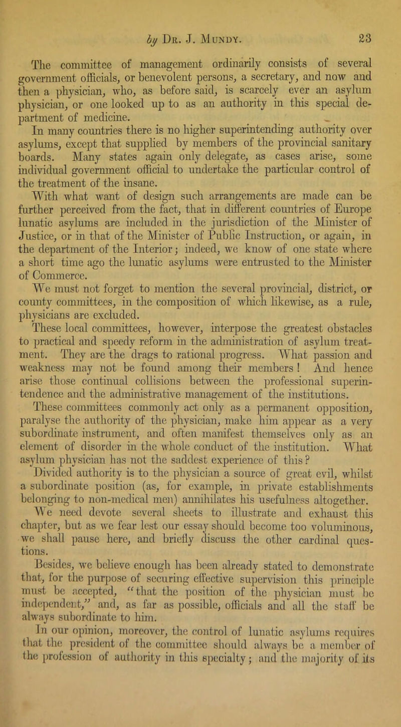 The committee of mauagemeut ordinarily consists of several government officials, or benevolent persons, a secretaiy, and now and then a physician, who, as before said, is scarcely ever an asylum physician, or one looked up to as an authority in tliis special de- partment of medicine. In many countries there is no higher superintending authority over asylums, except that supphed by members of the provincial sanitary boards. Many states again only delegate, as cases arise, some individual government official to undertake the particular control of the treatment of the insane. With what want of design such arrangements are made can be further perceived from the fact, that in different coimtries of Europe lunatic asylums are included in the jurisdiction of the Minister of Justice, or in that of the Minister of Public Instruction, or again, in the department of the Interior; indeed, we know of one state where a short time ago the lunatic asylums were entrusted to the Minister of Commerce. We must not forget to mention the several provincial, district, or county committees, in the composition of which likewise, as a rule, physicians are excluded. These local committees, however, interpose the greatest obstacles to practical and speedy reform in the administration of asylum treat- ment. They are the drags to rational progress. What passion and weakness may not be found among their members ! And hence arise those continual collisions between the professional supeiin- tendence and the administrative management of the institutions. These committees commonly act only as a permanent opposition, paralyse the authority of the physician, make him appear as a very subordinate instriunent, and often manifest themselves only as an element of disorder in the whole conduct of the institution. What asylum physician has not the saddest expenence of this ? Divided authority is to the physician a som-ce of great evil, whilst a subordinate position (as, for example, in private establisliments belonging to non-medical men) annihilates his usefulness altogether. We need devote several sheets to illustrate and exhaust this chapter, but as we fear lest our essay should become too voluminous, we shall pause here, and briefly ^scuss the other cardinal ques- tions. Besides, we believe enough has been aheady stated to demonstrate that, for the purj)ose of securing effective supervision this priiici])le must be accepted, “that the position of the physician must be independent,'' and, as far as possible, officials and all the stall be always subordinate to liim. In our opinion, moreov(;r, the control of lunatic asyhuns requires that th(! juesident of tlie committee should always be. a member of the profession of autliority in this specialty; and the majorily of its