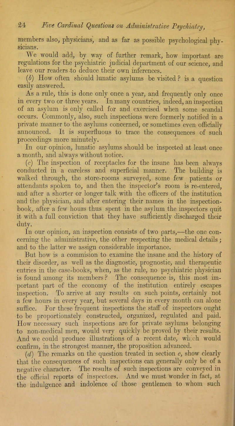 members also^ physicians, and as far as possible psychological phy- sicians. We would add, by way of further remark, how important are regulations for the psychiatric judicial department of our science, and leave our readers -to deduce their own inferences. ip) How often should lunatic asylums be visited ? is a question easily answered. As a rule, this is done only once a year, and frequently only once in every two or three years. In many countries, indeed, an inspection of an asylum is oidy called for and exercised when some scandal occurs. Commonly, also, such inspections were formerly notified in a private manner to the asylums concerned, or sometimes even ofiicially annomiced. It is superfluous to trace the consequences of such proceedings more minutely. In our opinion, lunatic asylums should be inspected at least once a month, and always without notice. (<?) The inspection of receptacles for the insane has been always conducted in a careless and superficial manner. The building is walked through, the store-rooms surveyed, some few patients or attendants spoken to, and then the inspectors room is re-entered, and after a shorter or longer talk with the officers of the institution and the physician, and after entering their names in the inspection- book, after a few hours thus spent in the asylum the inspectors quit it with a full conviction that they have sufficiently discharged their duty. In our opinion, an inspection consists of two parts,—the one con- ceriung tlie admuiistrative, the other respecting the medical details ; and to the latter we assign considerable importance. But how is a commision to examine the insane and the history of then disorder, as well as the diagnostic, prognostic, and therapeutic entries in the case-books, when, as the rule, no psychiatric physician is found among its members ? The consequence is, this most im- portant part of the economy of the institution entnely escapes inspection. To arrive at any results on such points, certainly not a few hours in every year, but several days in every month can alone snffice. Bor those frequent inspections the staff of inspectors onght to be proportionately constructed, organized, regulated and paid. How necessary such inspections are for private asylums belonging to non-medical men, would very quickly be proved by their results. And we could produce illustrations of a recent date, whx'h would confirm, in the strongest manner, the proposition advanced. {(1) The remarks on the question treated m section c, show clearly that tlie consequences of such inspections can generally only be of a negative character. The results of such inspections arc conveyed in the official reports of inspectors. And we must wonder in fact, at the indulgence and indolence of those gentlemen to whom such