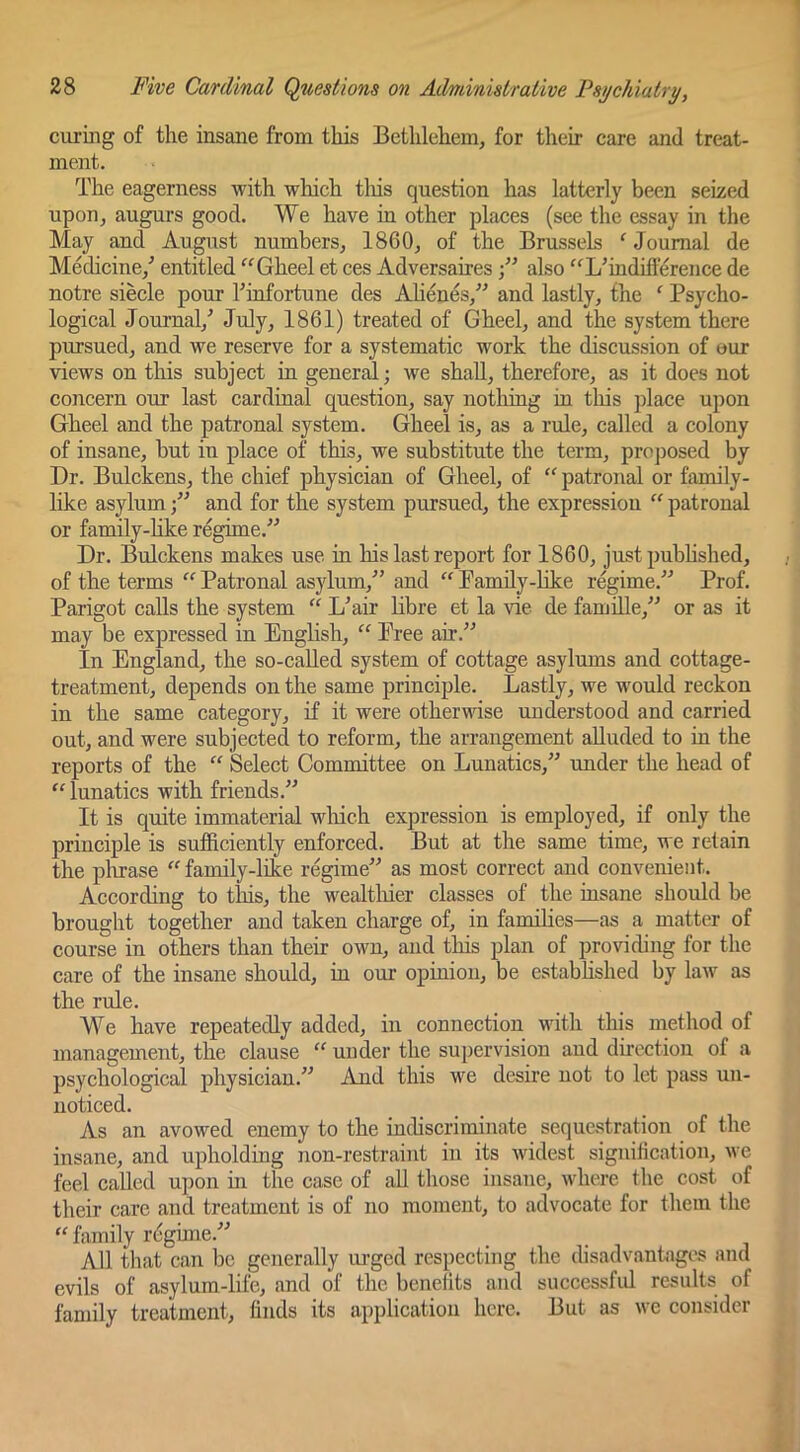 curing of the insane from this Bethlehem, for their care and treat- ment. The eagerness with which tliis question has latterly been seized upon, augurs good. We have in other places (see the essay in the May and August numbers, 1860, of the Brussels ^ Journal de Medicine,^ entitled Gheel et ces Adversairesalso '‘^L’indifterence de notre siecle pour Ihnfortune des Ahenes,^' and lastly, the ^ Psycho- logical Journal,^ 1861) treated of Gheel, and the system there pursued, and we reserve for a systematic work the discussion of our views on this subject in general; we shall, therefore, as it does not concern our last cardinal question, say notliing in tliis jdace upon Gheel and the patronal system. Gheel is, as a rule, called a colony of insane, but in place of this, we substitute the term, projjosed by Dr. Bulckens, the chief physician of Gheel, of “ patronal or family- like asylum  and for the system pursued, the expression  patronal or family-hke regime.” Dr. Bidckens makes use in his last report for 1860, just pubhshed, of the terms “ Patronal asylum,” and  Pamily-Hke regime.” Prof. Parigot calls the system “ L’air libre et la vie de famdle,” or as it may be expressed in English, “ Free air.” In England, the so-caUed system of cottage asylums and cottage- treatment, depends on the same principle. Lastly, we would reckon in the same category, if it were otherwise understood and carried out, and were subjected to reform, the arrangement alluded to in the reports of the “ Select Committee on Lunatics,” under the head of “ lunatics with friends.” It is quite immaterial winch expression is employed, if only the principle is sufficiently enforced. But at the same time, we retain the pltrase “ family-like regime” as most correct and convenient. According to this, the wealtliier classes of the insane should be brought together and taken charge of, in famihes—as a matter of course in others than their own, and this plan of providing for the care of the insane should, iu our opinion, be estabhshed by law as the rule. We have repeatedly added, in connection with this method of management, the clause “ under the supervision and direction of a psychological physician.” And this we desire not to let pass un- noticed. As an avowed enemy to the indiscriminate sequestration of the insane, and upholding non-restraint in its widest signification, we feel called u])on in the case of all those insane, where the cost of their care and treatment is of no moment, to advocate for them the “ family rdgune.” All that can be generally m-ged respecting the chsadvantages and evils of asylurn-life, and of the benefits and successfid results of family treatment, finds its application here. But as we consider