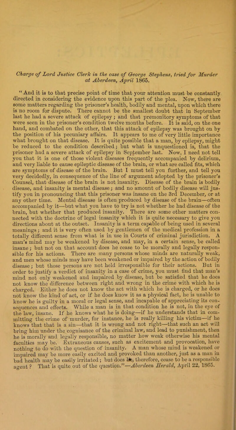 Charge of Lord Justice Clerk in the case of Q-eorge Stephens, tried for Murder at Aberdeen, April 1866. “ And it is to that precise point of time that your attention must he constantly directed in considering the evidence upon this part of the plea. Now, there are some matters regarding the prisoner’s health, hodily and mental, upon which there is no room for dispute. There cannot he the smallest doubt that in September last he had a severe attack of epilepsy ; and that premonitory symptoms of that were seen in the prisoner’s condition twelve months before. It is said, on the one hand, and combated on the other, that this attack of epilepsy was brought on by the position of his pecuniary aflairs. It appears to me of very little importance what brought on that disease. It is quite possible that a man, by epilepsy, might be reduced to the condition described; hut what is unquestioned is, that the prisoner had a severe attack of epilepsy in September last. Now, I need not tell you that it is one of those violent diseases frequently accompanied by delirium, and very liable to cause epileptic disease of the brain, or what are called fits, which are symptoms of disease of the brain. But I must tell you further, and tell you very decidedly, in consequence of the line of argument adopted by the prisoner’s Counsel, that disease of the brain is not insanity. Disease of the brain is bodily disease, and insanity is mental disease; and no amount of hodily disease will jus- tify you in pronouncing that this prisoner was insane on the 3rd December, or at any other time. Mental disease is often produced by disease of the brain—often accompanied by it—but what you have to try is not whether he had disease of the brain, but whether that produced insanity. There are some other matters con- nected with the doctrine of legal insanity which it is quite necessary to give you directions about at the outset. Insanity is a term capable of being used in several meanings; and it is very often used by gentlemen of the medical profession in a totally different sense from what is in use in Courts of criminal jurisdiction. A man’s mind may be weakened by disease, and may, in a certain sense, be called insane; but not on that account does he cease to be morally and legally respon- sible for his actions. There are many persons whose minds are naturally we.ak, and men whose minds may have been weakened or impaired by the action of bodily disease; but those persons are not held irresponsible for their actions. But in order to justify a verdict of insanity in a case of crime, you must find that man’s mind not only weakened and impaired by disease, but be satisfied that he does not know the difference between right and wrong in the crime with which he is charged. Either he does not know the act with which he is charged, or he does not know the kind of act, or if he does know it as a physical fact, he is unable to know he is guilty in a moral or legal sense, and incapable of appreciating its con- sequences and effects. While a man is in that condition he is not, in the eye of the law, insane. If he knows what he is doing—if he understands that in com- mitting the crime of murder, for instance, he is really killing his victim—if he knows that that is a sin—^that it is wrong and not right—that such an act will bring him under the cognisance of the criminal law, and lead to punishment, then he is morally and legally responsible, no matter how weak otherwise his mental faculties may be. Extraneous causes, such as excitement and provocation, have nothing to do with the question of insanity. A man whoso mind is weakened or impaired may he more easily excited .and provoked than another, just as a man in bad health may he easily irritated ; but does 1*;, therefore, ciuise to ho a responsible agent ? That is quite out of the question.”—Aberdeen Jlerald, April 22, 1865.