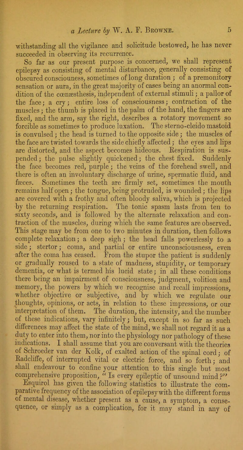 withstanding all the vigilance and solicitude bestowed, he has never succeeded in observing its recurrence. So far as our present purpose is concerned, we shall represent epilepsy as consisting of mental disturbance, generally consisting of obscured consciouness, sometimes of long duration ; of a premonitory sensation or aura, in the great majority of cases being an anormal con- dition of the coeucfisthesis, independent of external stimuli; a jjallor of the face; a cry; entire loss of consciousness j contraction of the muscles; the thumb is placed in the palm of the hand, the fingers are fixed, and the arm, say the right, describes a rotatory movement so forcible as sometimes to produce luxation. The sterno-cleido mastoid is convulsed; the head is turned to the opposite side; the muscles of the face are twisted towards the side chiefiy affected; the eyes and lips are distorted, and the aspect becomes hideous. Eespiration is sus- pended ; the pulse slightly quickened; the chest fixed. Suddenly the face becomes red, purple; the veins of the forehead swell, and there is often an involuntary discharge of urine, spermatic fiuid, and faeces. Sometimes the teeth are firmly set, sometimes the mouth remains half open; the tongue, being protruded, is wounded; the lips are covered with a frothy and often bloody saliva, which is projected by the returning respiration. The tonic spasm lasts from ten to sixty seconds, and is followed by the alternate relaxation and con- traction of the muscles, during which the same features are observed. This stage may be from one to two minutes in duration, then follows complete relaxation; a deep sigh; the head falls powerlessly to a side; stertor; coma, and partial or entire unconsciousness, even after the coma has ceased. From the stupor the patient is suddenly or gradually roused to a state of madness, stupidity, or temporary dementia, or what is termed his lucid state; in all these conditions there being an impairment of consciousness, judgment, volition and memory, the powers by which we recognise and recall impressions, whether objective or subjective, and by which we regulate our thoughts, opinions, or acts, in relation to these impressioiis, or our interpretation of them. The duration, the intensity, and the number of these indications, vary infinitely; Wt, except in so far as such differences may affect the state of the mind, we shall not regard it as a duty to enter into them, nor into the physiology nor pathology of these indications. I shall assume that you are conversant with the theories of Schroeder van der Kolk, of exalted action of the spinal cord; of Eadcliffe, of interrupted vital or electric force, and so forth; and shall endeavour to confine your attention to this single but most comprehensive proposition, “ Is every epileptic of unsound mind ?” Esquirol has given the following statistics to illustrate the com- parative frequency of the association of epilepsy with the different forms of mental disease, whether present as a cause, a symptom, a conse- quence, or sim})ly as a complication, for it may stand in any of