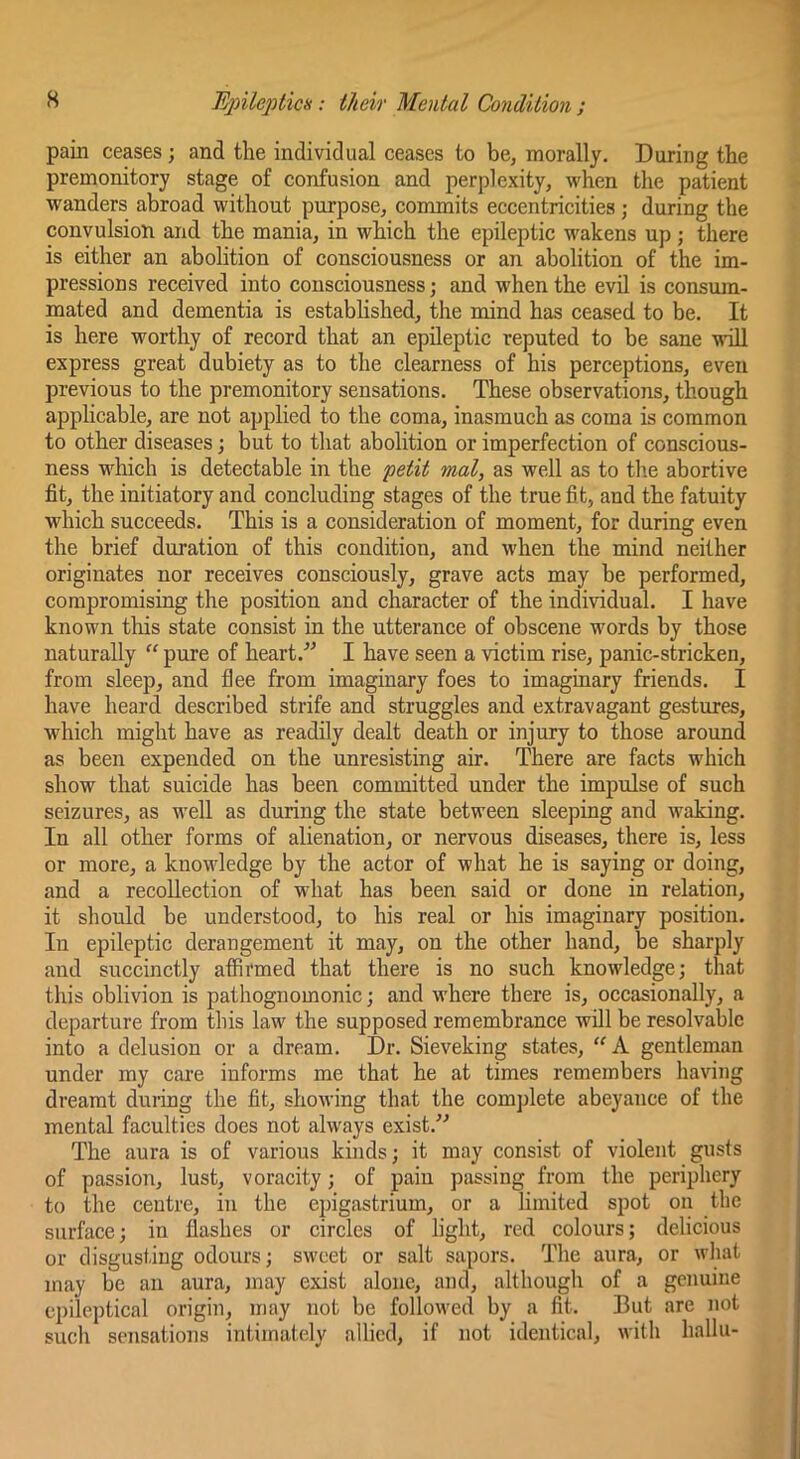 pain ceases; and the individual ceases to be, morally. During the premonitory stage of confusion and perplexity, when the patient wanders abroad without purpose, commits eccentricities ; during the convulsion and the mania, in which the epileptic wakens up ; there is either an abolition of consciousness or an abolition of the im- pressions received into consciousness; and when the evil is consum- mated and dementia is established, the mind has ceased to be. It is here worthy of record that an epileptic reputed to be sane will express great dubiety as to the clearness of his perceptions, even previous to the premonitory sensations. These observations, though applicable, are not applied to the coma, inasmuch as coma is common to other diseases; but to that abolition or imperfection of conscious- ness wdhch is detectable in the petit mal, as well as to tb.e abortive fit, the initiatory and concluding stages of the true fit, and the fatuity which succeeds. This is a consideration of moment, for during even the brief duration of this condition, and when the mind neither originates nor receives consciously, grave acts may be performed, compromising the position and character of the individual. I have known this state consist in the utterance of obscene words by those naturally ” pure of heart.^^ I have seen a victim rise, panic-stricken, from sleep, and flee from imaginary foes to imaginary friends. I have heard described strife and struggles and extravagant gestures, which might have as readily dealt death or injury to those around as been expended on the unresisting air. There are facts which show that suicide has been committed under the impulse of such seizures, as well as during the state between sleeping and waking. In all other forms of alienation, or nervous diseases, there is, less or more, a knowledge by the actor of what he is saying or doing, and a recollection of what has been said or done in relation, it should be understood, to his real or his imaginary position. In epileptic derangement it may, on the other hand, be sharply and succinctly affirmed that there is no such knowledge; that this oblivion is pathognomonic; and where there is, occasionally, a departure from this law the supposed remembrance will be resolvable into a delusion or a dream. Dr. Sieveking states, gentleman under my cai’e informs me that he at times remembers having dreamt during the fit, showing that the complete abeyance of the mental faculties does not always exist. The aura is of various kinds; it may consist of violent gusts of passion, lust, voracity; of pain passing from the periphery to the centre, in the epigastrium, or a limited spot on the surface; in flashes or circles of light, red colours; delicious or disgusting odours; sweet or salt sapors. The aura, or what may be an aura, may exist alone, and, although of a genuine cpileptical origin, may not be followed by a fit. But are not such sensations intimately allied, if not identical, with hallu-