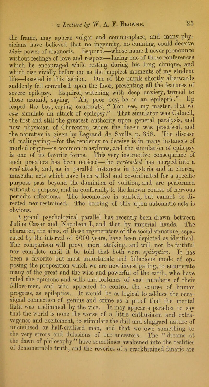 the frame, may appear vulgar and commonplace, and many phy- sicians have believed that no ingenuity, no cunning, could deceive their power of diagnosis. Esquirol—whose name I never pronounce without feelings of love and respect—during one of those conferences which he encouraged while resting during his long clinique, and which rise vividly before me as the happiest moments of my student life—boasted in this fashion. One of the pupils shortly afterwards suddenly fell convulsed upon the floor, presenting all the features of severe epilepsy. Esquirol, watching with deep anxiety, turned to those around, saying, '^Ah, poor boy, he is an epileptic.” Up leaped the boy, crying exultingly, “ You see, my master, that we can simulate an attack of epilepsy.” That simulator was Calmeil, the first and still the greatest authority upon general paralysis, and now physician of Charenton, where the deceit was practised, and the narrative is given by Legrand de Saulle, p. 358. The disease of malingering—for the tendency to deceive is in many instances of morbid origin—is common in asylums, and the simulation of epilepsy is one of its favorite forms. This very instructive consequence of such practices has been noticed—the pretended has merged into a real attack, and, as in parallel instances in hysteria and in chorea, muscular acts which have been willed and co-ordinated for a specific purpose pass beyond the dominion of volition, and are performed without a purpose, and in conformity to the known course of nervous periodic affections. The locomotive is started, but cannot be di- rected nor restrained. The bearing of this upon automatic acts is obvious. A grand psychological parallel has recently been drawn between Julius Csesar and Napoleon I, and that by imperial hands. The character, the aims, of these regenerators of the social structure, sepa- rated by the interval of 2000 years, have been depicted as identical. The comparison will prove more striking, and will not be faithful nor complete until it be told that both were epileptics. It has been a favorite but most unfortunate and fallacious mode of op- posing the proposition which we are now investigating, to enumerate many of the great and the wise and powerful of the earth, who have ruled the opinions and wills and fortunes of vast numbers of their fellow-men, and who appeared to control the course of human progress, as epileptics. It would be as logical to adduce the occa- sional connection of genius and crime as a proof that the mental light was undimmed by the vice. It may appear a paradox to say that the world is none the worse of a little enthusiasm and extra- vagance and excitement, to stimulate the dull and sluggard nature of uncivilised or half-civilised man, and that we owe something to the very errors and delusions of our ancestors. The ‘‘ dreams at the dawn of philosophy have sometimes awakened into the realities of demonstrable truth, and the reveries of a crackbrained fanatic are