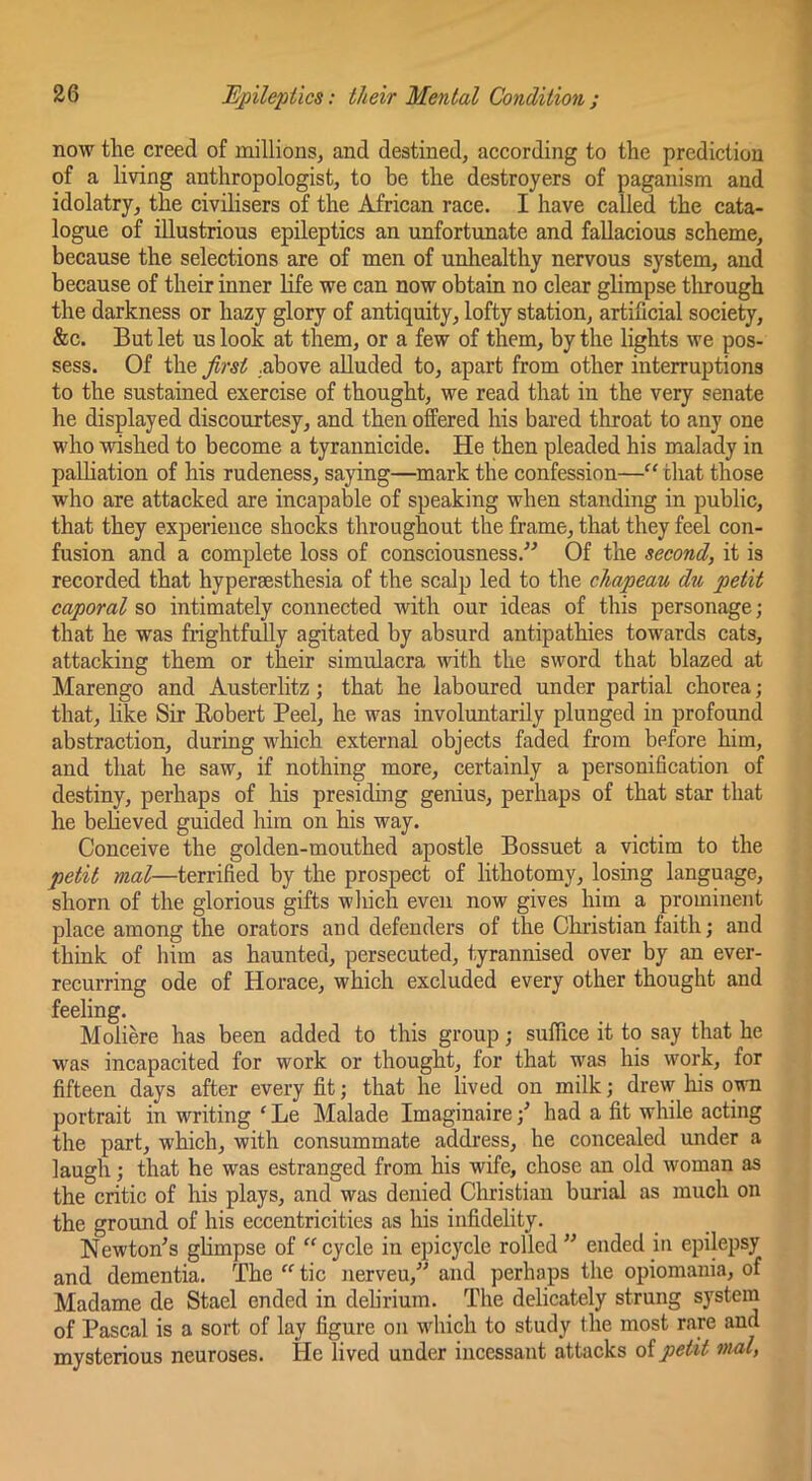 now the creed of millions, and destined, according to the prediction of a living anthropologist, to be the destroyers of paganism and idolatry, the civilisers of the African race. I have called the cata- logue of illustrious epileptics an unfortunate and fallacious scheme, because the selections are of men of unhealthy nervous system, and because of their inner life we can now obtain no clear glimpse tlirough the darkness or hazy glory of antiquity, lofty station, artificial society, &c. But let us look at them, or a few of them, by the lights we pos- sess. Of the Jirst .above alluded to, apart from other interruptions to the sustained exercise of thought, we read that in the very senate he displayed discourtesy, and then offered his bared throat to any one who wished to become a tyrannicide. He then pleaded his malady in palliation of his rudeness, saying—mark the confession—“ that those who are attacked are incapable of speaking when standing in public, that they experience shocks throughout the frame, that they feel con- fusion and a complete loss of consciousness.” Of the second, it is recorded that hyperaesthesia of the scalp led to the chapeau du petit caporal so intimately connected with our ideas of this personage; that he was frightfully agitated by absurd antipathies towards cats, attacking them or their simulacra with the sword that blazed at Marengo and Austerlitz; that he laboured under partial chorea; that, like Sir Robert Peel, he was involuntarily plunged in profound abstraction, during which external objects faded from before him, and that he saw, if nothing more, certainly a personification of destiny, perhaps of his presiding genius, perhaps of that star that he believed guided him on his way. Conceive the golden-mouthed apostle Bossuet a victim to the petit mal—terrified by the prospect of lithotomy, losing language, shorn of the glorious gifts which even now gives him a prominent place among the orators and defenders of the Christian faith; and think of him as haunted, persecuted, tyrannised over by an ever- recurring ode of Horace, which excluded every other thought and feeling. Molike has been added to this group; suffice it to say that he was incapacited for work or thought, for that was his work, for fifteen days after every fit; that he lived on milk; drew his ovu portrait in writing'Le Malade Imaginaire;^ had a fit while acting the part, which, with consummate address, he concealed under a laugh; that he was estranged from his wife, chose an old woman as the critic of his plays, and was denied Cliristian burial as much on the ground of his eccentricities as his infidelity. Newton's glimpse of “cycle in epicycle rolled” ended in epilepsy and dementia. The “ tic nerveu,” and perhaps the opiomania, of Madame de Stael ended in delirium. The delicately strung system of Pascal is a sort of lay figure on which to study the most rare and mysterious neuroses. He lived under incessant attacks oipetit nial,