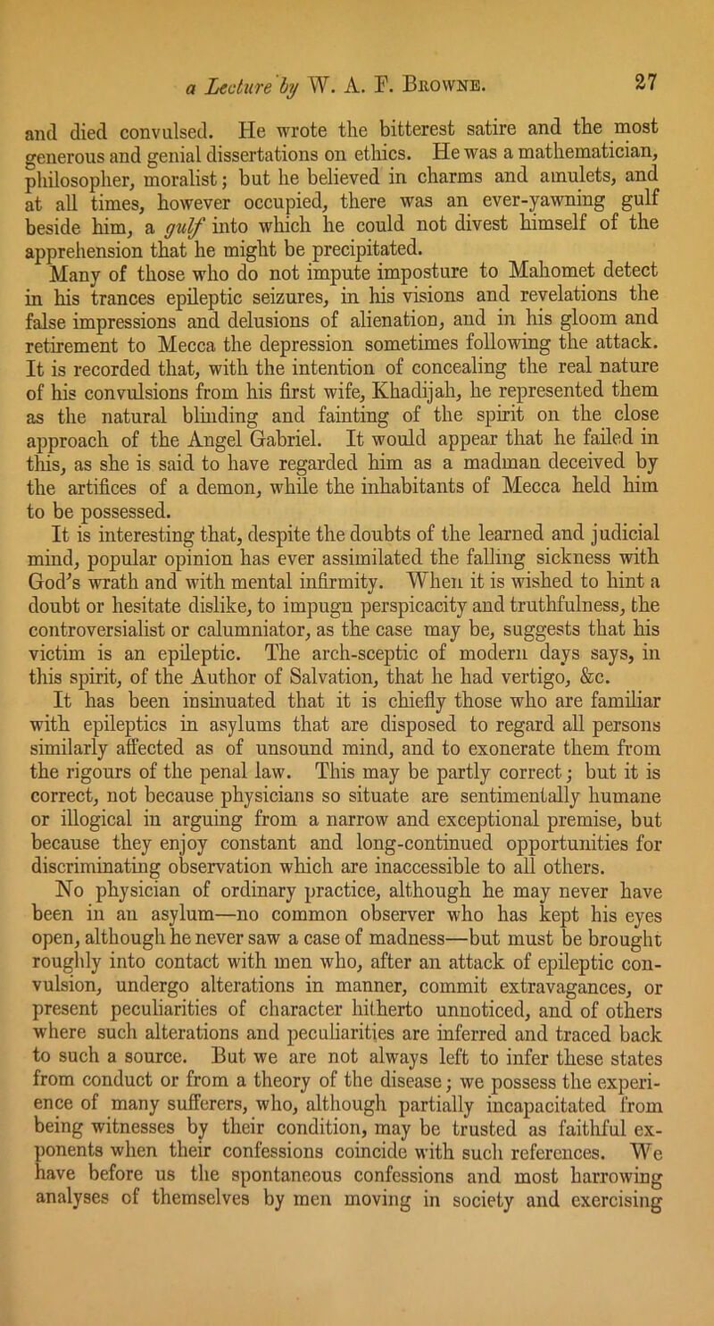 and died convulsed. He wrote the bitterest satire and the rnost generous and genial dissertations on ethics. He was a mathematician, philosopher, moralist; but he believed in charms and amulets, and at all times, however occupied, there was an ever-yawning gulf beside him, a gulf into which he could not divest himself of the apprehension that he might be precipitated. Many of those who do not impute imposture to Mahomet detect in his trances epileptic seizures, in his visions and revelations the false impressions and delusions of alienation, and in his gloom and retirement to Mecca the depression sometimes following the attack. It is recorded that, with the intention of concealing the real nature of his convulsions from his first wife, Khadijah, he represented them as the natural blinding and fainting of the spirit on the close approach of the Angel Gabriel. It would appear that he failed in this, as she is said to have regarded him as a madman deceived by the artifices of a demon, while the inhabitants of Mecca held him to be possessed. It is interesting that, despite the doubts of the learned and judicial mind, popular opinion has ever assimilated the falling sickness with God^s wrath and with mental infirmity. When it is wished to hint a doubt or hesitate dislike, to impugn perspicacity and truthfulness, the controversialist or calumniator, as the case may be, suggests that his victim is an epileptic. The arch-sceptic of modern days says, in this spirit, of the Author of Salvation, that he had vertigo, &c. It has been insinuated that it is chiefiy those who are familiar with epileptics in asylums that are disposed to regard aU persons similarly affected as of unsound mind, and to exonerate them from the rigours of the penal law. This may be partly correct; but it is correct, not because physicians so situate are sentimentally humane or illogical in arguing from a narrow and exceptional premise, but because they enjoy constant and long-continued opportunities for discriminating observation which are inaccessible to all others. No physician of ordinary practice, although he may never have been in an asylum—no common observer who has kept his eyes open, although he never saw a case of madness—but must be brought roughly into contact with men who, after an attack of epileptic con- vulsion, undergo alterations in manner, commit extravagances, or present peculiarities of character hitherto unnoticed, and of others where such alterations and peculiarities are inferred and traced back to such a source. But we are not always left to infer these states from conduct or from a theory of the disease; we possess the experi- ence of many sufferers, who, although partially incapacitated from being witnesses by their condition, may be trusted as faithful ex- ponents when their confessions coincide with such references. We have before us the spontaneous confessions and most harrowing analyses of themselves by men moving in society and exercising