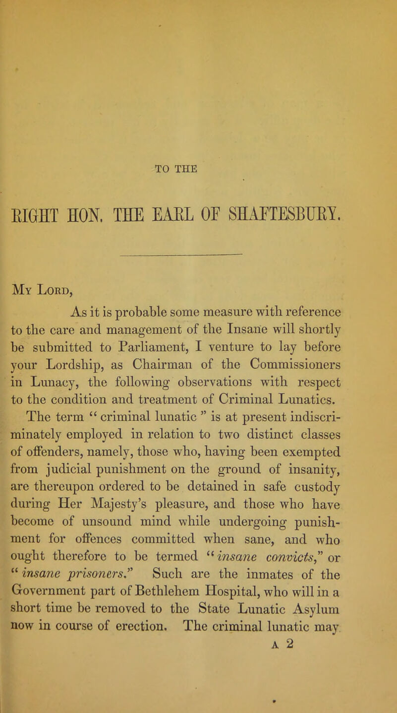 TO THE EIGHT HON. THE EAKL OF SELIFTESBHEY. My Lord, As it is probable some measure with reference to the care and management of the Insane will shortly be submitted to Parliament, I venture to lay before your Lordship, as Chairman of the Commissioners in Lunacy, the following observations with respect to the condition and treatment of Criminal Lunatics. The term “ criminal lunatic ” is at present indiscri- minately employed in relation to two distinct classes of offenders, namely, those who, having been exempted from judicial punishment on the ground of insanity, are thereupon ordered to be detained in safe custody during Her Majesty’s pleasure, and those who have become of unsound mind while undergoing punish- ment for offences committed when sane, and who ought therefore to be termed “insane convicts” or “ insane prisoners.” Such are the inmates of the Government part of Bethlehem Hospital, who will in a short time be removed to the State Lunatic Asylum now in course of erection. The criminal lunatic may A 2