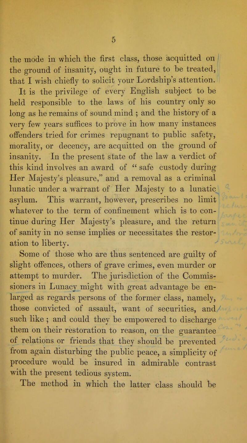 the mode in which the first class, those acquitted on the ground of insanity, ought in future to be treated, that I wish chiefly to solicit your Lordship’s attention. It is the privilege of every English subject to be held responsible to the laws of his country only so long as he remains of sound mind ; and the history of a very few years suffices to prove in how many instances offenders tried for crimes repugnant to public safety, morality, or decency, are acquitted on the ground of insanity. In the present state of the law a verdict of this kind involves an award of “ safe custody during Her Majesty’s pleasure,” and a removal as a criminal lunatic under a warrant of Her Majesty to a lunatic asylum. This warrant, however, prescribes no limit whatever to the term of confinement which is to con- tinue during Her Majesty’s pleasure, and the return of sanity in no sense implies or necessitates the restor- ation to liberty. Some of those who are thus sentenced are guilty of slight offences, others of grave crimes, even murder or attempt to murder. The jurisdiction of the Commis- sioners in Lunacy might with great advantage be en- larged as regards persons of the former class, namely, those convicted of assault, want of securities, and such like ; and could they be empowered to discharge them on their restoration to reason, on the guarantee of relations or friends that they should be prevented from again disturbing the public peace, a simplicity of procedure would be insured in admirable contrast with the present tedious system. The method in which the latter class should be