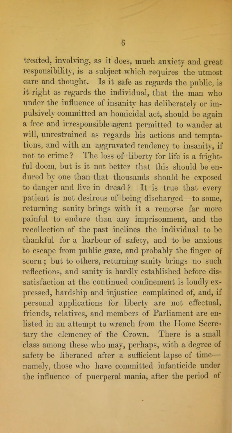 treated, involving, as it does, much anxiety and great responsibility, is a subject which requires the utmost care and thought. Is it safe as regards the public, is it right as regards the individual, that the man who under the influence of insanity has deliberately or im- pulsively committed an homicidal act, should be again a free and irresponsible agent permitted to wander at will, unrestrained as regards his actions and tempta- tions, and with an aggravated tendency to insanity, if not to crime ? The loss of liberty for life is a fright- ful doom, but is it not better that this should be en- dured by one than that thousands should be exposed to danger and live in dread ? It is true that every patient is not desirous of being discharged—to some, returning sanity brings with it a remorse far more painful to endure than any imprisonment, and the recollection of the past inclines the individual to be thankful for a harbour of safety, and to be anxious to escape fi’om public gaze, and probably the finger of scorn ; but to others, returning sanity brings no such reflections, and sanity is hardly established before dis- satisfaction at the continued confinement is loudly ex- pressed, hardship and injustice complained of, and, if personal applications for liberty are not efiectual, friends, relatives, and members of Parliament are en- listed in an attempt to wrench from the Home Secre- tary the clemency of the Crown. There is a small class among these who may, perhaps, with a degree of safety be liberated after a sufficient lapse of time— namely, those who have committed infanticide under the influence of puerperal mania, after the period of
