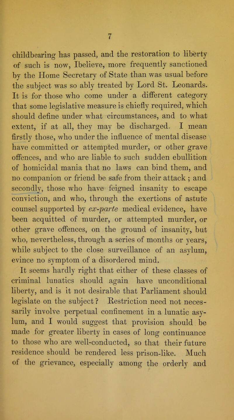 childbearing has passed, and the restoration to liberty of such is now, Ibelieve, more frequently sanctioned by the Home Secretary of State than was usual before the subject was so ably treated by Lord St. Leonards. It is for those who come under a diflPerent category that some legislative measure is chiefly required, which should deflne under what circumstances, and to what extent, if at all, they may be discharged, I mean flrstly those, who under the influence of mental disease have committed or attempted murder, or other grave offences, and who are liable to such sudden ebullition of homicidal mania that no laws can bind them, and no companion or friend be safe from their attack ; and secondly, those who have feigned insanity to escape conviction, and who, through the exertions of astute counsel supported by ex-parte medical evidence, have been acquitted of murder, or attempted murder, or other grave ofiences, on the ground of insanity, but who, nevertheless, through a series of months or years, while subject to the close surveillance of an asylum, evince no symptom of a disordered mind. It seems hardly right that either of these classes of criminal lunatics should again have unconditional liberty, and is it not desirable that Parliament should legislate on the subject? Kestriction need not neces- sarily involve perpetual confinement in a lunatic asy- lum, and I would suggest that provision should be made for greater liberty in cases of long continuance to those who are well-conducted, so that their future residence should be rendered less prison-like. Much of the grievance, especially among the orderly and