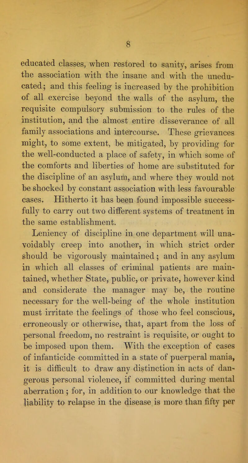 educated classes, when restored to sanity, arises from the association with the insane and with the unedu- cated ; and this feeling is increased by the prohibition of all exercise beyond the walls of the asylum, the requisite compulsory submission to the rules of the institution, and the almost entire disseverance of all family associations and intercourse. These grievances might, to some extent, be mitigated, by providing for the well-conducted a place of safety, in which some of the comforts and liberties of home are substituted for the discipline of an asylum, and where they would not be shocked by constant association with less favourable cases. Hitherto it has been found impossible success- fully to carry out two different systems of treatment in the same establishment. Leniency of discipline in one department will una- voidably creep into another, in which strict order should be vigorously maintained; and in any asylum in which all classes of criminal patients are main- tained, whether State, public, or private, however kind and considerate the manager may he, the routine necessary for the well-being of the whole institution must irritate the feelings of those who feel conscious, erroneously or otherwise, that, apart from the loss of personal freedom, no restraint is requisite, or ought to be imposed upon them. With the exception of cases of infanticide committed in a state of puerperal mania, it is difficult to draw any distinction in acts of dan- gerous personal violence, if committed during mental aberration; for, in addition to our knowledge that the liability to relapse in the disease is more than fifty per