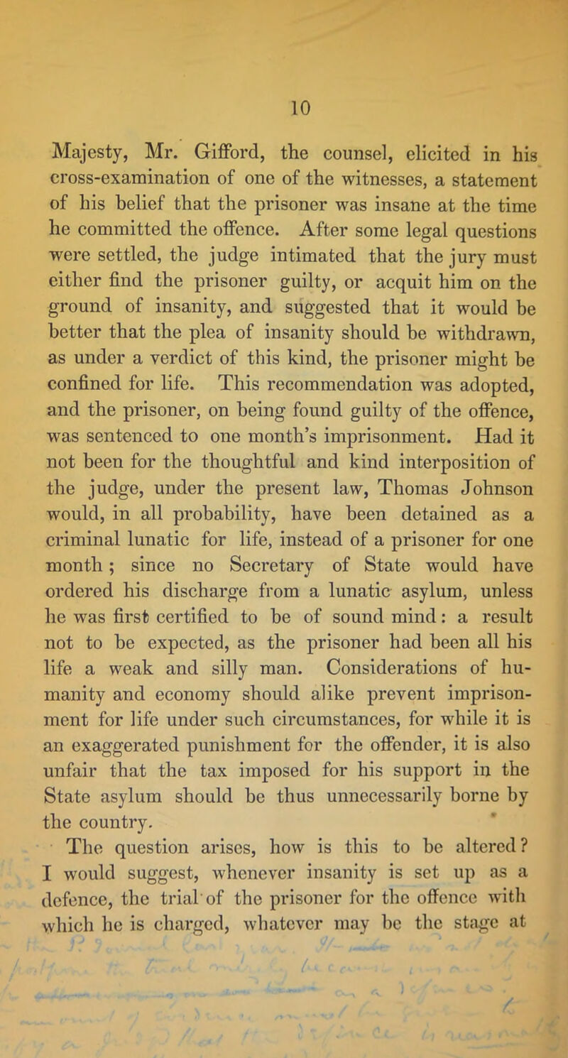 Majesty, Mr. Gifford, the counsel, elicited in his cross-examination of one of the witnesses, a statement of his belief that the prisoner was insane at the time he committed the offence. After some legal questions were settled, the judge intimated that the jury must either find the prisoner guilty, or acquit him on the ground of insanity, and suggested that it would be better that the plea of insanity should be withdrawn, as under a verdict of this kind, the prisoner might be confined for life. This recommendation was adopted, and the prisoner, on being found guilty of the offence, was sentenced to one month’s imprisonment. Had it not been for the thoughtful and kind interposition of the judge, under the present law, Thomas Johnson would, in all probability, have been detained as a criminal lunatic for life, instead of a prisoner for one month; since no Secretary of State would have ordered his discharge from a lunatic asylum, unless he was first certified to he of sound mind: a result not to he expected, as the prisoner had been all his life a weak and silly man. Considerations of hu- manity and economy should alike prevent imprison- ment for life under such circumstances, for while it is an exaggerated punishment for the offender, it is also unfair that the tax imposed for his support in the State asylum should be thus unnecessarily borne by the country. The question arises, how is this to be altered? I would suggest, whenever insanity is set up as a defence, the trial'of the prisoner for the offence wdth which he is charged, whatever may be the stage at / [■ ■ /