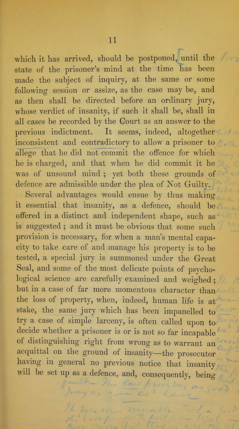 f which it has arrived, should be postponed,Uintil the state of the prisoner’s mind at the time has been made the subject of inquiry, at the same or some following session or assize, as the case may be, and as then shall be directed before an ordinary jury, whose verdict of insanity, if such it shall be, shall in all cases be recorded by the Court as an answer to the previous indictment. It seems, indeed, altogether inconsistent and contradictory to allow a prisoner to / allege that he did not commit the offence for which he is charged, and that when he did commit it he was of unsound mind ; yet both these grounds of defence are admissible under the plea of Not Guilty. Several advantages would ensue by thus making it essential that insanity, as a defence, should be offered in a distinct and independent shape, such as ^ ' is suggested ; and it must be obvious that some such provision is necessary, for when a man’s mental capa- city to take care of and manage his property is to be tested, a special jury is summoned under the Great Seal, and some of the most delicate points of psycho- logical science are carefully examined and weighed; but in a case of far more momentous character than the loss of property, when, indeed, human life is at stake, the same jury which has been impanelled to try a case of simple larceny, is often called upon to decide whether a prisoner is or is not so far incapable of distinguishing right from wrong as to warrant an acquittal on the ground of insanity—the prosecutor having in general no previous notice that insanity will be set up as a defence, and, consequently, being /