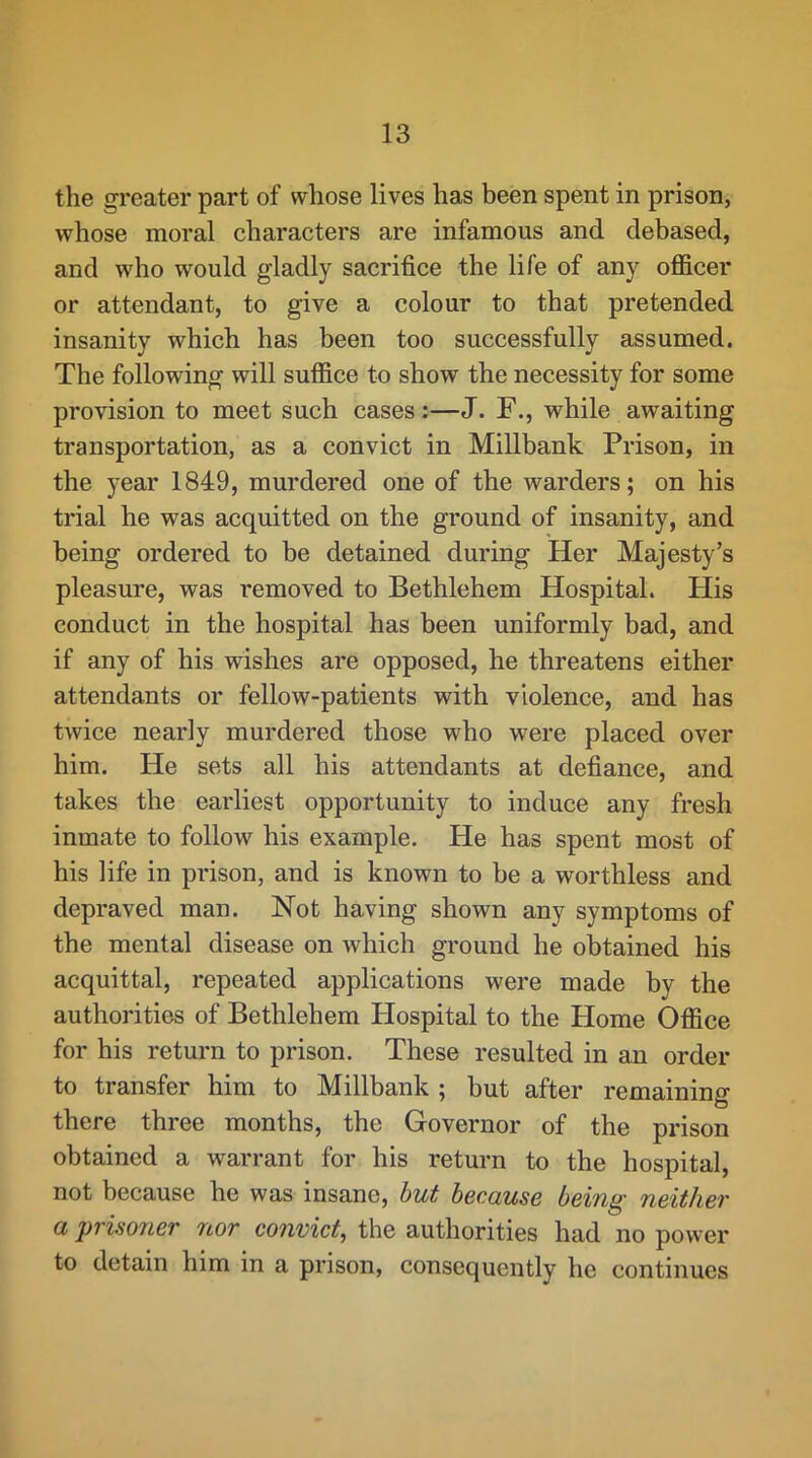 the greater part of whose lives has been spent in prison, whose moral characters are infamous and debased, and who would gladly sacrifice the life of any officer or attendant, to give a colour to that pretended insanity which has been too successfully assumed. The following will suffice to show the necessity for some provision to meet such cases:—J. F., while awaiting transportation, as a convict in Millbank Prison, in the year 1849, murdered one of the warders; on his trial he was acquitted on the ground of insanity, and being ordered to be detained during Her Majesty’s pleasure, was removed to Bethlehem Hospital. His conduct in the hospital has been uniformly bad, and if any of his wishes are opposed, he threatens either attendants or fellow-patients with violence, and has twice nearly murdered those who were placed over him. He sets all his attendants at defiance, and takes the earliest opportunity to induce any fresh inmate to follow his example. He has spent most of his life in prison, and is known to be a worthless and depraved man. Not having shown any symptoms of the mental disease on which ground he obtained his acquittal, repeated applications were made by the authorities of Bethlehem Hospital to the Home Office for his return to prison. These resulted in an order to transfer him to Millbank ; but after remaining there three months, the Governor of the prison obtained a warrant for his return to the hospital, not because he was insane, hut because being neither a prisofier nor convict^ the authorities had no power to detain him in a prison, consequently he continues