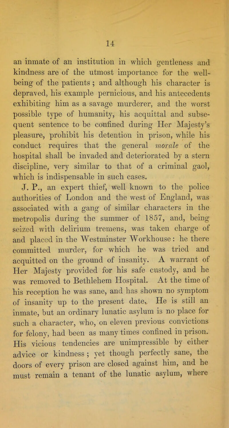 an inmate of an institution in which gentleness and kindness are of the utmost importance for the well- being of the patients; and although his character is depraved, his example pernicious, and his antecedents exhibiting him as a savage murderer, and the worst possible type of humanity, his acquittal and subse- quent sentence to be confined during Her Majesty’s pleasure, prohibit his detention in prison, while his conduct requires that the general morale of the hospital shall be invaded and deteriorated by a stern discipline, very similar to that of a criminal gaol, which is indispensable in such cases. J. P., an expert thief, well known to the police authorities of London and the west of England, was associated with a gang of similar characters in the metropolis during the summer of 1857, and, being seized with delirium tremens, was taken charge of and placed in the Westminster Workhouse: he there committed murder, for which he was tried and acquitted on the ground of insanity. A warrant of Her Majesty provided for his safe custody, and he was removed to Bethlehem Hospital. At the time of his reception he was sane, and has shown no symptom of insanity up to the present date^ He is still an inmate, but an ordinary lunatic asylum is no place for such a character, who, on eleven previous convictions for felony, had been as many times confined in prison. His vicious tendencies are unimpressible by either advice or kindness ; yet though perfectly sane, the doors of every prison are closed against him, and he must remain a tenant of the lunatic asylum, where