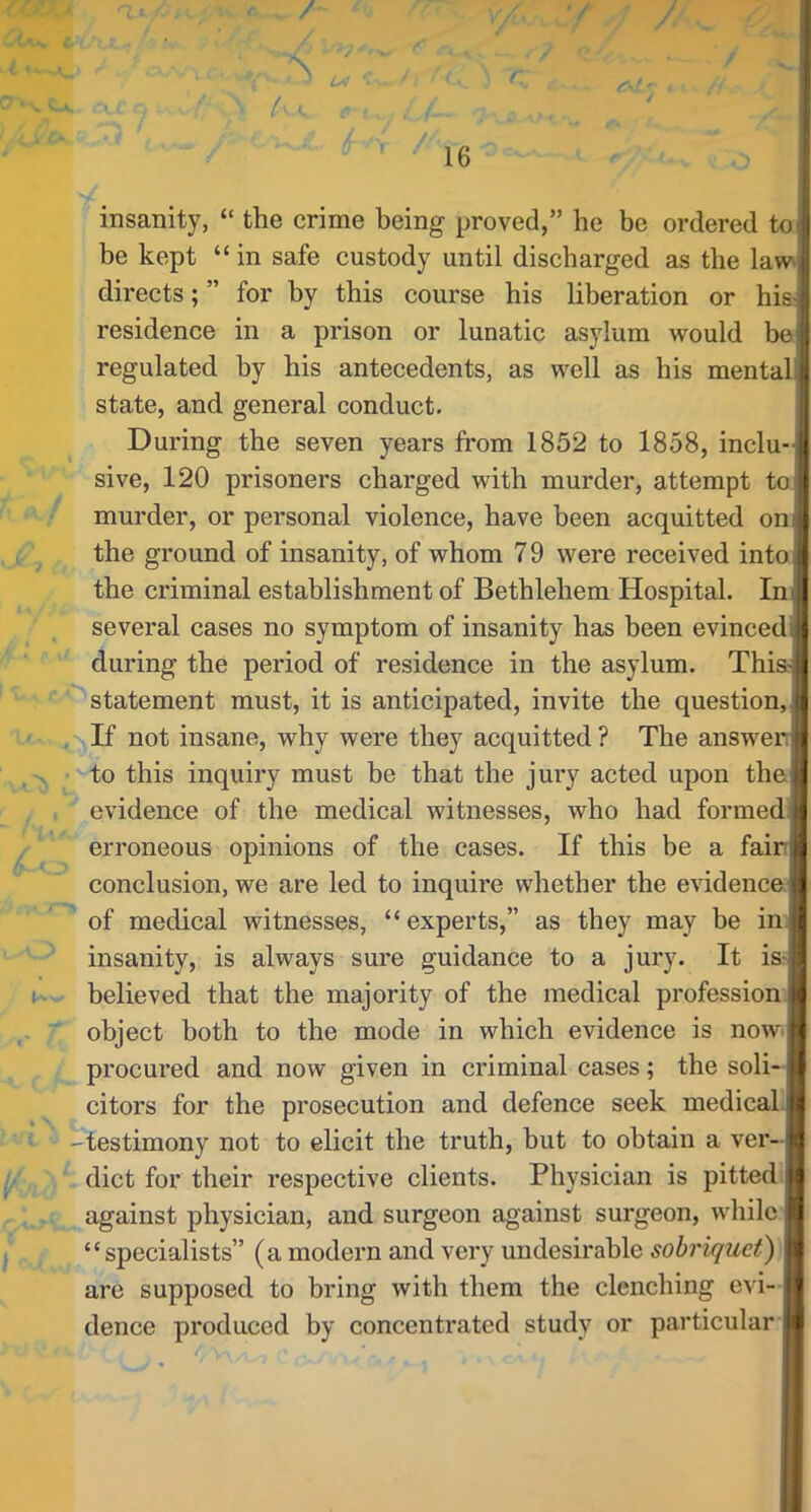 ■’ r r- 16 t--. insanity, “ the crime being proved,” he be ordered to I be kept “in safe custody until discharged as the law. directs; ” for by this course his liberation or his-j residence in a prison or lunatic asylum would bej regulated by his antecedents, as well as his mentalj state, and general conduct. During the seven years from 1852 to 1858, inclu-] sive, 120 prisoners charged with murder, attempt to murder, or personal violence, have been acquitted onj the ground of insanity, of whom 79 were received into] the criminal establishment of Bethlehem Hospital. Ini several cases no symptom of insanity has been evinced! during the period of residence in the asylum. ThisJ statement must, it is anticipated, invite the question, If not insane, why were they acquitted ? The answenj to this inquiry must be that the jury acted upon thej evidence of the medical witnesses, who had formedi erroneous opinions of the cases. If this be a fain! conclusion, we are led to inquire whether the evidence of medical witnesses, “ experts,” as they may be inJ insanity, is always sure guidance to a jury. It is4 believed that the majority of the medical profession object both to the mode in which evidence is now I procured and now given in criminal cases; the soli- f citors for the prosecution and defence seek medicahj testimony not to elicit the truth, but to obtain a ver--j diet for their respective clients. Physician is pitted.! against physician, and surgeon against surgeon, while “specialists” (amodern and very undesirable sobriquet) are supposed to bring with them the clenching evi- dence produced by concentrated study or particular