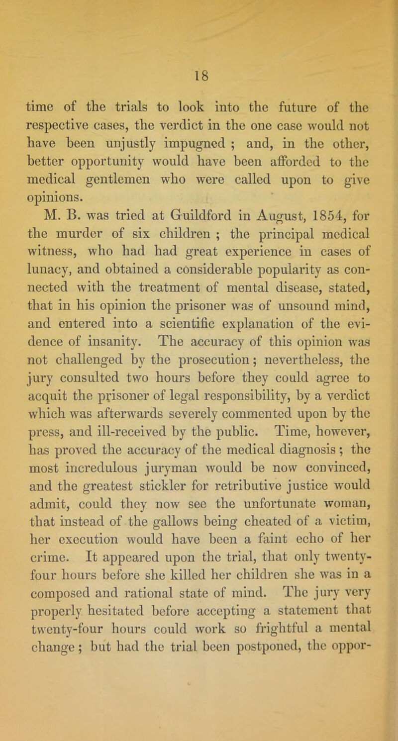 time of the trials to look into the future of the respective cases, the verdict in the one case would not have been unjustly impugned ; and, in the other, better opportunity would have been afforded to the medical gentlemen who were called upon to give opinions. M. B. was tried at Guildford in August, 1854, for the murder of six children ; the principal medical witness, who had had great experience in cases of lunacy, and obtained a considerable popularity as con- nected with the treatment of mental disease, stated, that in his opinion the prisoner was of unsound mind, and entered into a scientific explanation of the evi- dence of insanity. The accuracy of this opinion was not challenged by the prosecution; nevertheless, the jury consulted two hours before they could agree to acquit the prisoner of legal responsibility, by a verdict which was afterwards severely commented upon by the press, and ill-received by the public. Time, however, has proved the accuracy of the medical diagnosis ; the most incredulous juryman would be now convinced, and the greatest stickler for retributive justice would admit, could they now see the unfortunate woman, that instead of the gallows being cheated of a victim, her execution would have been a faint echo of her crime. It appeared upon the trial, that only twenty- four hours before she killed her children she was in a composed and rational state of mind. The jury very properly hesitated before accepting a statement that twenty-four hours could Avork so frightful a mental change; but had the trial been postponed, the oppor-