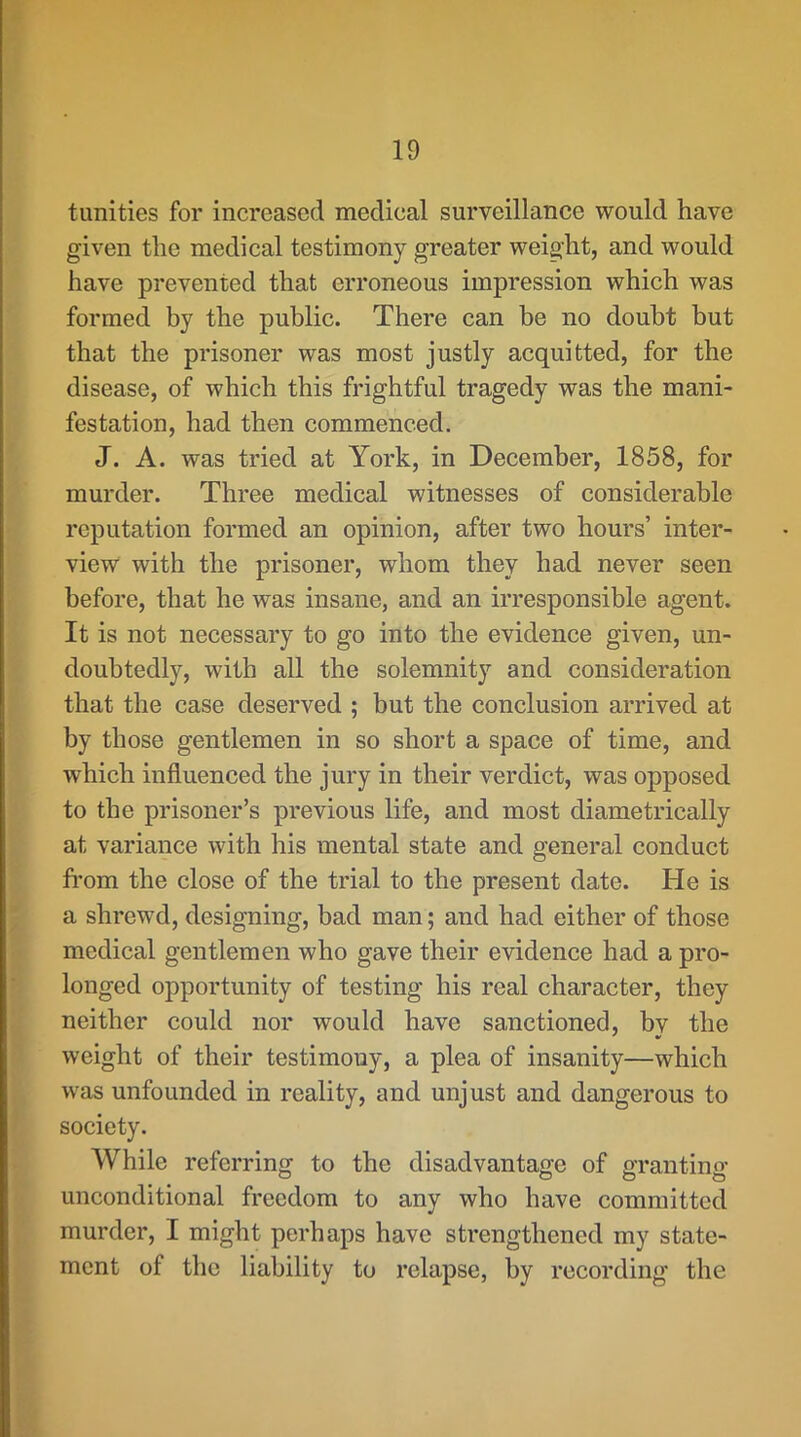 tunities for increased medical surveillance would have given the medical testimony greater weight, and would have prevented that erroneous impression which was formed by the public. There can be no doubt but that the prisoner was most justly acquitted, for the disease, of which this frightful tragedy was the mani- festation, had then commenced. J. A. was tried at York, in December, 1858, for murder. Three medical witnesses of considerable reputation formed an opinion, after two hours’ inter- view with the prisoner, whom they had never seen before, that he was insane, and an irresponsible agent. It is not necessary to go into the evidence given, un- doubtedly, with all the solemnity and consideration that the case deserved ; but the conclusion arrived at by those gentlemen in so short a space of time, and which influenced the jury in their verdict, was opposed to the prisoner’s previous life, and most diametrically at variance with his mental state and general conduct from the close of the trial to the present date. He is a shrewd, designing, bad man; and had either of those medical gentlemen who gave their evidence had a pro- longed opportunity of testing his real character, they neither could nor would have sanctioned, bv the * « weight of their testimony, a plea of insanity—which was unfounded in reality, and unjust and dangerous to society. While referring to the disadvantage of grantino- unconditional freedom to any who have committed murder, I might perhaps have strengthened my state- ment of the liability to relapse, by recording the