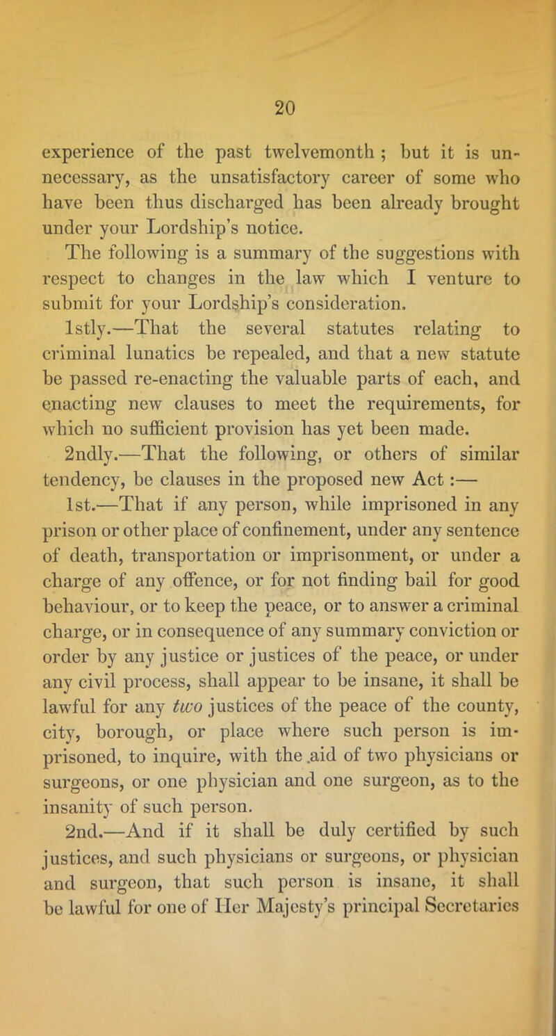 experience of the past twelvemonth ; hut it is un- necessary, as the unsatisfactory career of some who have been thus discharged has been already brought under your Lordship’s notice. The following is a summary of the suggestions with respect to changes in the law which I venture to submit for your Lordship’s consideration. Istly.—That the several statutes relating to criminal lunatics be repealed, and that a new statute be passed re-enacting the valuable parts of each, and enacting new clauses to meet the requirements, for which no sufficient provision has yet been made. 2ndly.—That the following, or others of similar tendency, be clauses in the proposed new Act:— 1st.—That if any person, while imprisoned in any prison or other place of confinement, under any sentence of death, transportation or imprisonment, or under a charge of any offence, or for not finding bail for good behaviour, or to keep the peace, or to answer a criminal charge, or in consequence of any summary conviction or order by any justice or justices of the peace, or under any civil process, shall appear to be insane, it shall he lawful for any two justices of the peace of the county, city, borough, or place where such person is im- prisoned, to inquire, with the .aid of two physicians or surgeons, or one physician and one surgeon, as to the insanity of such person. 2nd.—And if it shall be duly certified by such justices, and such physicians or surgeons, or physician and surgeon, that such person is insane, it shall he lawful for one of Her Majesty’s principal Secretaries