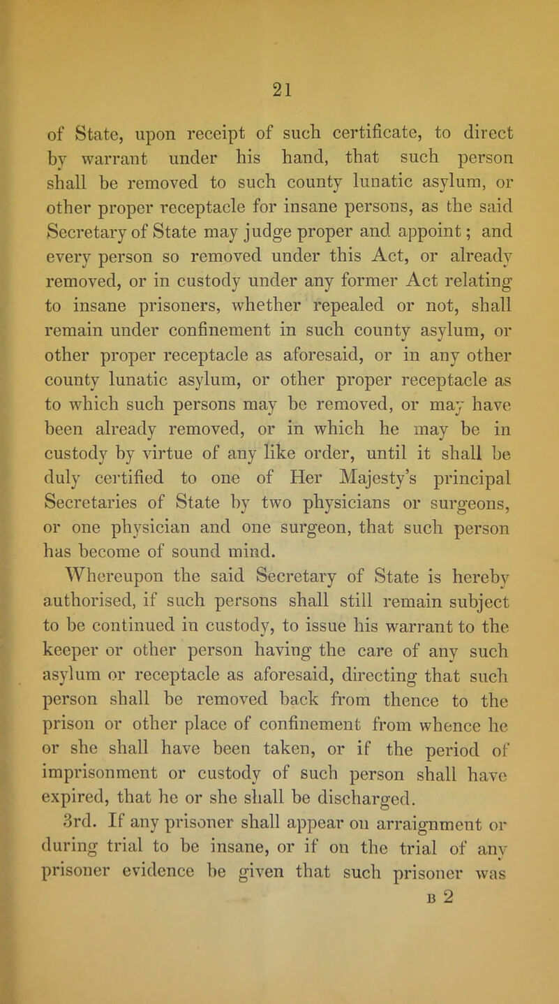 of State, upon receipt of such certificate, to direct by warrant under his hand, that such person shall be removed to such county lunatic asylum, or other proper receptacle for insane persons, as the said Secretary of State may judge proper and appoint; and every person so removed under this Act, or already removed, or in custody under any former Act relating to insane prisoners, whether repealed or not, shall remain under confinement in such county asylum, or other proper receptacle as aforesaid, or in any other county lunatic asylum, or other proper receptacle as to which such persons may be removed, or may have been already removed, or in which he may be in custody by virtue of any like order, until it shall be duly certified to one of Her Majesty’s principal Secretaries of State by two physicians or surgeons, or one physician and one surgeon, that such person has become of sound mind. Whereupon the said Secretary of State is hereby authorised, if such persons shall still remain subject to be continued in custody, to issue his warrant to the keeper or other person having the care of any such asylum or receptacle as aforesaid, directing that such person shall be removed back from thence to the prison or other place of confinement from whence he or she shall have been taken, or if the period of imprisonment or custody of such person shall have expired, that he or she shall be discharged, 3rd. If any prisoner shall appear on arraignment or during trial to be insane, or if on the trial of any prisoner evidenee be given that such prisoner was B 2