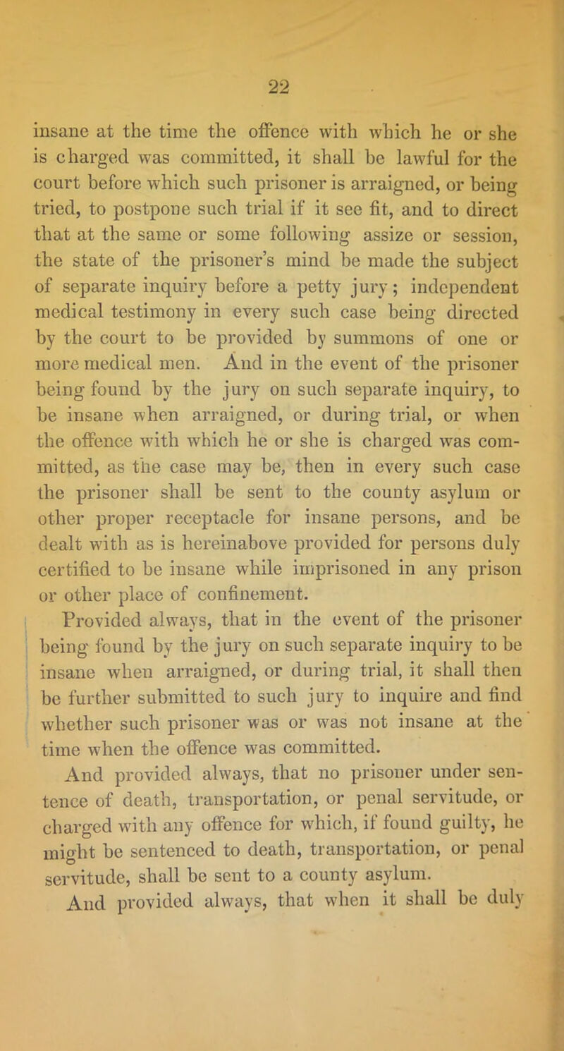 insane at the time the offence with which he or she is charged was committed, it shall be lawful for the court before which such prisoner is arraigned, or being tried, to postpone such trial if it see fit, and to direct that at the same or some following assize or session, the state of the prisoner’s mind be made the subject of separate inquiry before a petty jury; independent medical testimony in every such case being directed by the court to be provided by summons of one or more medical men. And in the event of the prisoner being found by the jury on such separate inquiry, to be insane when arraigned, or during trial, or when the offence with which he or she is charged was com- mitted, as the case may be, then in every such case the prisoner shall be sent to the county asylum or other proper receptacle for insane persons, and be dealt with as is hereinabove provided for persons duly certified to be insane while imprisoned in any prison or other place of confinement. Provided always, that in the event of the prisoner being found by the jury on such separate inquiry to be insane when arraigned, or during trial, it shall then be further submitted to such jury to inquire and find whether such prisoner was or was not insane at the time when the offence was committed. And provided always, that no prisoner under sen- tence of death, transportation, or penal servitude, or charged with any offence for which, if found guilty, he might be sentenced to death, transportation, or penal servitude, shall be sent to a county asylum. And provided always, that when it shall be duly