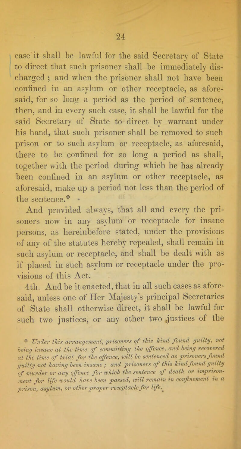 y 24 case it shall be lawful for the said Secretary of State to direct that such prisoner shall be immediately dis- charged ; and when the prisoner shall not have been confined in an asylum or other receptacle, as afore- said, for so long a period as the period of sentence, then, and in every such case, it shall he lawful for the said Secretary of State to direct by warrant under his hand, that such prisoner shall he removed to such prison or to such asylum or receptacle, as aforesaid, there to be confined for so long a period as shall, together with the period during which he has already been confined in an asylum or other receptacle, as aforesaid, make up a period not less than the period of the sentence.* ■* And provided always, that all and every the pri- soners now in any asylum or receptacle for insane persons, as hereinbefore stated, under the provisions of any of the statutes hereby repealed, shall remain in such asylum or receptacle, and shall be dealt with as if placed in such asylum or receptacle under the pro- visions of this Act. 4th. And be it enacted, that in all such cases as afore- said, unless one of Her Majesty’s principal Secretaries of State shall otherwise direct, it shall be lawful for such two justices, or any other two .justices of the * XJnder this arrangement, 'prisoners of this kind found guilty, not being insame at the time of committing the offence, and being recovered at the time of trial for the offence, will be sentenced as prisoners found guilty not having been insane ; and prisoners of this kind found guilty of murder or any offence for which the sentence of death or impri-san- ment for life woxdd have been passed, will remain in confinement in a prison, asykm, or other proper receptacle for life.^