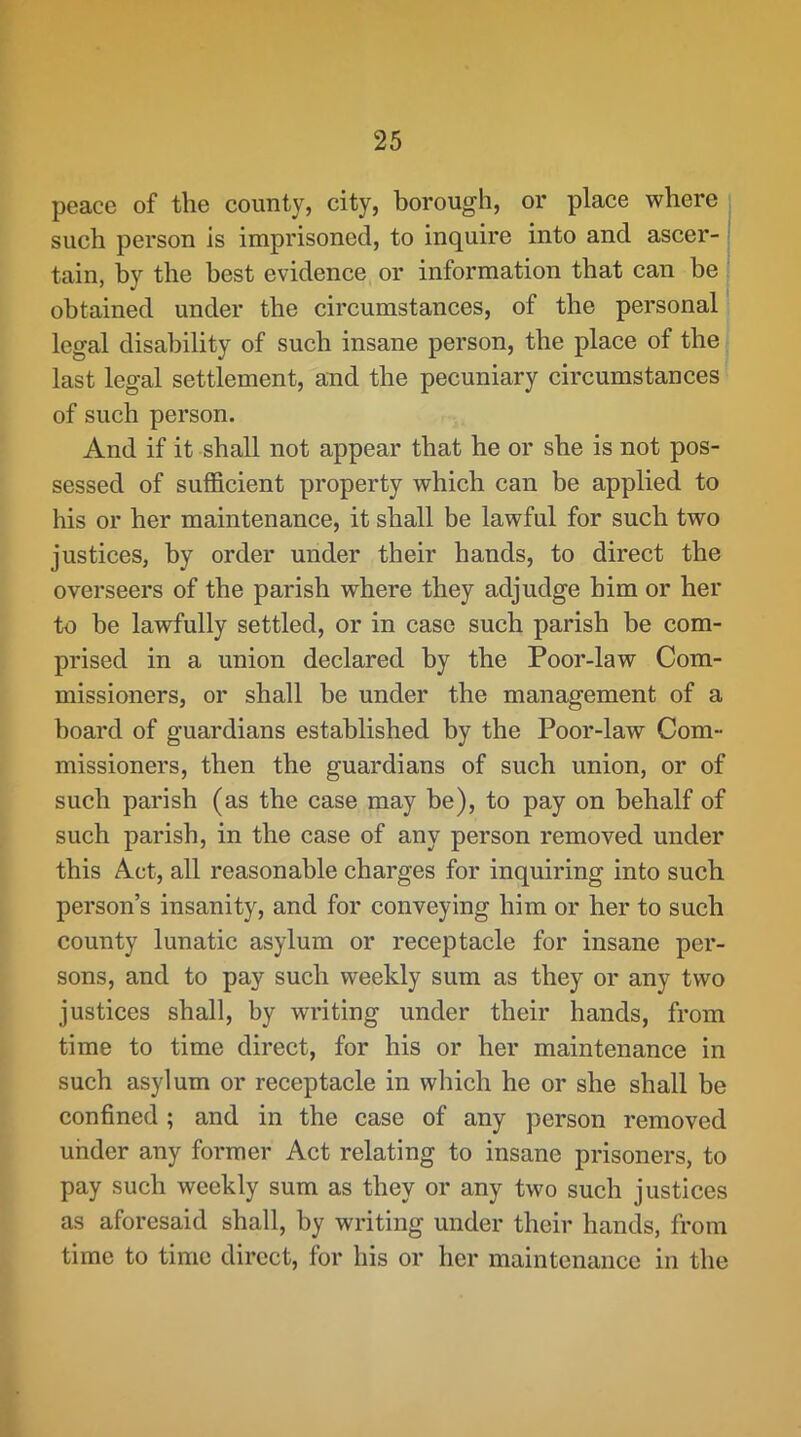 peace of the county, city, borough, or place where such person is imprisoned, to inquire into and ascer- tain, hy the best evidence or information that can be obtained under the circumstances, of the personal legal disability of such insane person, the place of the last legal settlement, and the pecuniary circumstances of such person. And if it shall not appear that he or she is not pos- sessed of sufficient property which can be applied to his or her maintenance, it shall be lawful for such two justices, hy order under their hands, to direct the overseers of the parish where they adjudge him or her to be lawfully settled, or in case such parish be com- prised in a union declared hy the Poor-law Com- missioners, or shall be under the management of a board of guardians established by the Poor-law Com- missioners, then the guardians of such union, or of such parish (as the case may he), to pay on behalf of such parish, in the case of any person removed under this Act, all reasonable charges for inquiring into such person’s insanity, and for conveying him or her to such county lunatic asylum or receptacle for insane per- sons, and to pay such weekly sum as they or any two justices shall, by writing under their hands, from time to time direct, for his or her maintenance in such asylum or receptacle in which he or she shall be confined ; and in the case of any person removed under any former Act relating to insane prisoners, to pay such weekly sum as they or any two such justices as aforesaid shall, by writing under their hands, from time to time direct, for his or her maintenance in the