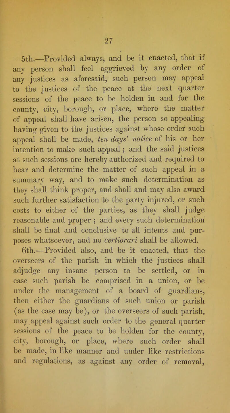 5th.—Provided always, and be it enacted, that if any person shall feel aggrieved by any order of any justices as aforesaid, such person may appeal to the justices of the peace at the next quarter sessions of the peace to be holden in and for the county, city, borough, or place, where the matter of appeal shall have arisen, the person so appealing having given to the justices against whose order such appeal shall he made, ten days' notice of his or her intention to make such appeal; and the said justices at such sessions are hereby authorized and required to hear and determine the matter of such appeal in a summary way, and to make such determination as they shall think proper, and shall and may also award such further satisfaction to the party injured, or such costs to either of the parties, as they shall judge reasonable and proper ; and every such determination shall be final and conclusive to all intents and pur- poses whatsoever, and no certiorari shall be allowed. 6th.—Provided also, and be it enacted, that the overseers of the parish in which the justices shall adjudge any insane person to be settled, or in case such parish be comprised in a union, or be under the management of a board of guardians, then either the guardians of such union or parish (as the case may be), or the overseers of such parish, may , appeal against such order to the general quarter sessions of the peace to be holden for the county, city, borough, or place, where such order shall be made, in like manner and under like restrictions and regulations, as against any order of removal.