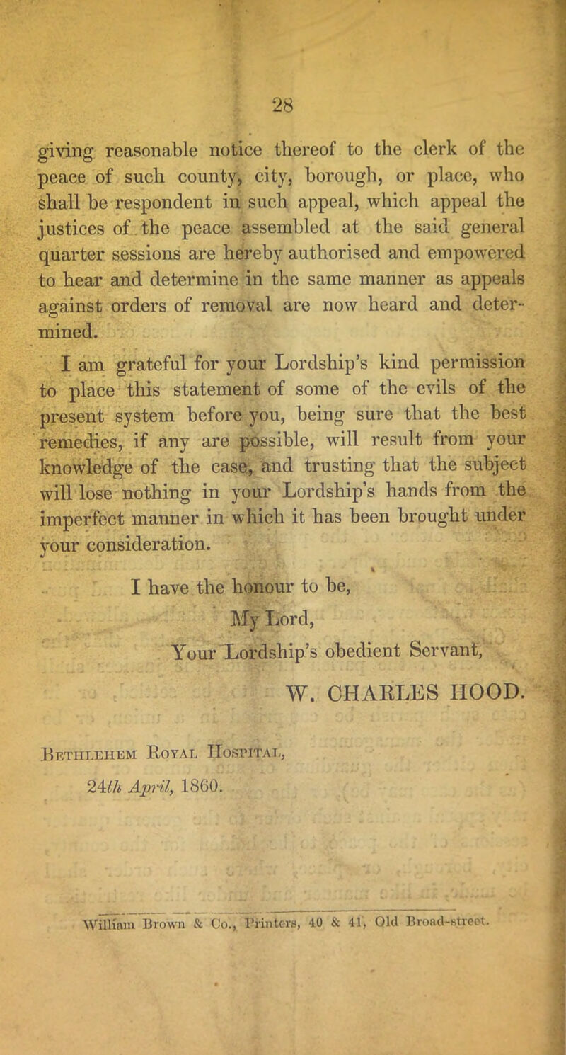 giving reasonable notice thereof to the clerk of the peace of such county, city, borough, or place, who shall be respondent in such appeal, which appeal the justices of.the peace assembled at the said general quarter sessions are hereby authorised and empowered to hear and determine in the same manner as appeals asrainst orders of removal are now heard and deter“ o mined. I am grateful for your Lordship’s kind permission to place this statement of some of the evils of the present system before you, being sure that the best remedies, if any are possible, will result from your knowledge of the caser, and trusting that the subject will lose nothing in your Lordship’s hands from the imperfect manner in which it has been brought under your consideration. I have the honour to be, My Lord, Your Lordship’s obedient Servant, W. CHARLES HOOD. Bethlehem Royal Hospital, 24i^/i April, I860. William Brown & Co., Printers, 40 & 41, Old Broad-street.