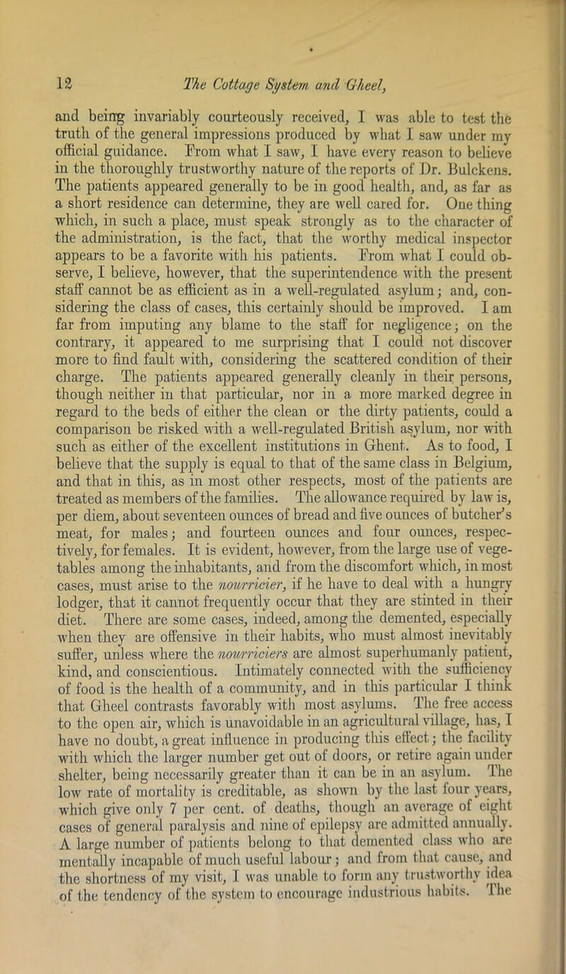 and being invariably courteously received, I was able to test the truth of the general impressions produced by what I saw under my official guidance. From what I saw, I have every reason to believe in the thoroughly trustworthy nature of the reports of Dr. llulckens. The patients appeared generally to be in good health, and, as far as a short residence can determine, they are well cared for. One thing which, in such a place, must speak strongly as to the character of the administration, is the fact, that the worthy medical inspector appears to be a favorite with his patients. From what 1 could ob- serve, I believe, however, that the superintendence with the present staff cannot be as efficient as in a well-regulated asylum; and, con- sidering the class of cases, this certainly should be improved. I am far from imputing any blame to the staff' for negligence; on the contrary, it appeared to me surprising that I could not discover more to find fault with, considering the scattered condition of their charge. The patients appeared generally cleanly in their persons, though neither in that particular, nor in a more marked degree in regard to the beds of either the clean or the dirty patients, could a comparison be risked with a well-regulated British asylum, nor with such as either of the excellent institutions in Ghent. As to food, I beheve that the supply is equal to that of the same class in Belgium, and that in this, as in most other respects, most of the patients are treated as members of the families. The allowance required by law is, per diem, about seventeen ounces of bread and five ounces of butcheFs meat, for males; and fourteen ounces and four ounces, respec- tively, for females. It is evident, however, from the large use of vege- tables among the inliabitants, and from the discomfort which, in most cases, must arise to the nourricier, if he have to deal with a hungry lodger, that it cannot frequently occur that they are stinted in their diet. There are some cases, indeed, among the demented, especially when they are offensive in their habits, who must almost inevitably suffer, unless where the nown'iciers are almost superhumanly patient, kind, and conscientious. Intimately connected with the sufficiency of food is the health of a community, and in this particular I think that Gheel contrasts favorably with most asylums. The free access to the open air, which is unavoidable in an agricidtural village, has, I have no doubt, a great influence in producing this effect; the facility with which the larger number get out of doors, or retire again under shelter, being necessarily greater than it can be in an asylum. The low rate of mortality is creditable, .as showii by the last four ywirs, which give only 7 j)er cent, of deaths, though an average of eight cases of general paralysis and nine of epilepsy arc admitted annually. A large number of ])<ationts belong to that demented class who are mentally incapable of much useful labour; and from that cause, and the shortness of my visit, I was unable to form any t rustworthy idea of the tendency of the system to encourage industrious habits. 'Ihe