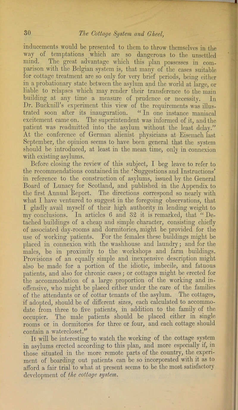 inducements would be ])resented to them to throw themselves in the M'ay of temptations which are so dangerous to the unsetth^d mind. The great advantage w'hich this plan possesses in com- parison with the Belgian system is, that many of the cases suitable for cottage treatment are so only for very brief periods, being (dther in a probationary state between the asylum and the world at large, or liable to relapses which may render their transference to the main building at any time a measure of prudence or necessity. In Dr. Bucknill^s experiment this view of the requirements was illus- trated soon after its inauguration. “In one instance maniacal excitement came on. The superintendent was informed of it, and the patient was readmitted into the asylum without the least delay.” At the conference of German alienist physicians at Eisenach last September, the opinion seems to have been general that the system should be introduced, at least in the mean time, only in connexion with existing asylums. Before closing the review of tliis subject, I beg leave to refer to the recommendations contained in the ^Suggestions and Instructions’ in reference to the construction of asylums, issued by the General Board of Lunacy for Scotland, and pnbhshed in the Appendix to the fii’st Annual Eeport. The directions correspond so nearly with what I have ventured to suggest in the foregoing observations, that I gladly avail myself of their high authority in lending weight to my conclusions. In articles 6 and 32 it is remarked, that “ De- tached buildings of a cheap and simple character, consisting chiefly of associated day-rooms and dormitories, miglit be provided for the use of working patients. Eor the females these buildings might be placed in connexion with the washhonse and laundry; and for the males, be in proximity to the workshops and farm buildings. Provisions of an equally simple and inexpensive description might also be made for a portion of the idiotic, imbecile, and fatuous patients, and also for chronic cases; or cottages might be erected for the accommodation of a large proportion of the working and in- offensive, who might be placed either under the care of the families of the attendants or of cottar tenants of the asylum. The cottages, if adopted, should be of different sizes, each calculated to accommo- date from three to five patients, in addition to the family of the occupier. The male patients shonld be placed either in single rooms or in dormitories for three or four, and each cottage should contain a watercloset.” It will be interesting to watch the working of the cottage system in asylums erected according to this plan, and more especially if, in those situated in the more remote parts of the country, the experi- ment of boarding out patients can be so incorjiorated with it iis to aflbrd a fair trial to what at present seems to be the most satisfactory dcvelojnnent of the cottage sgdem.