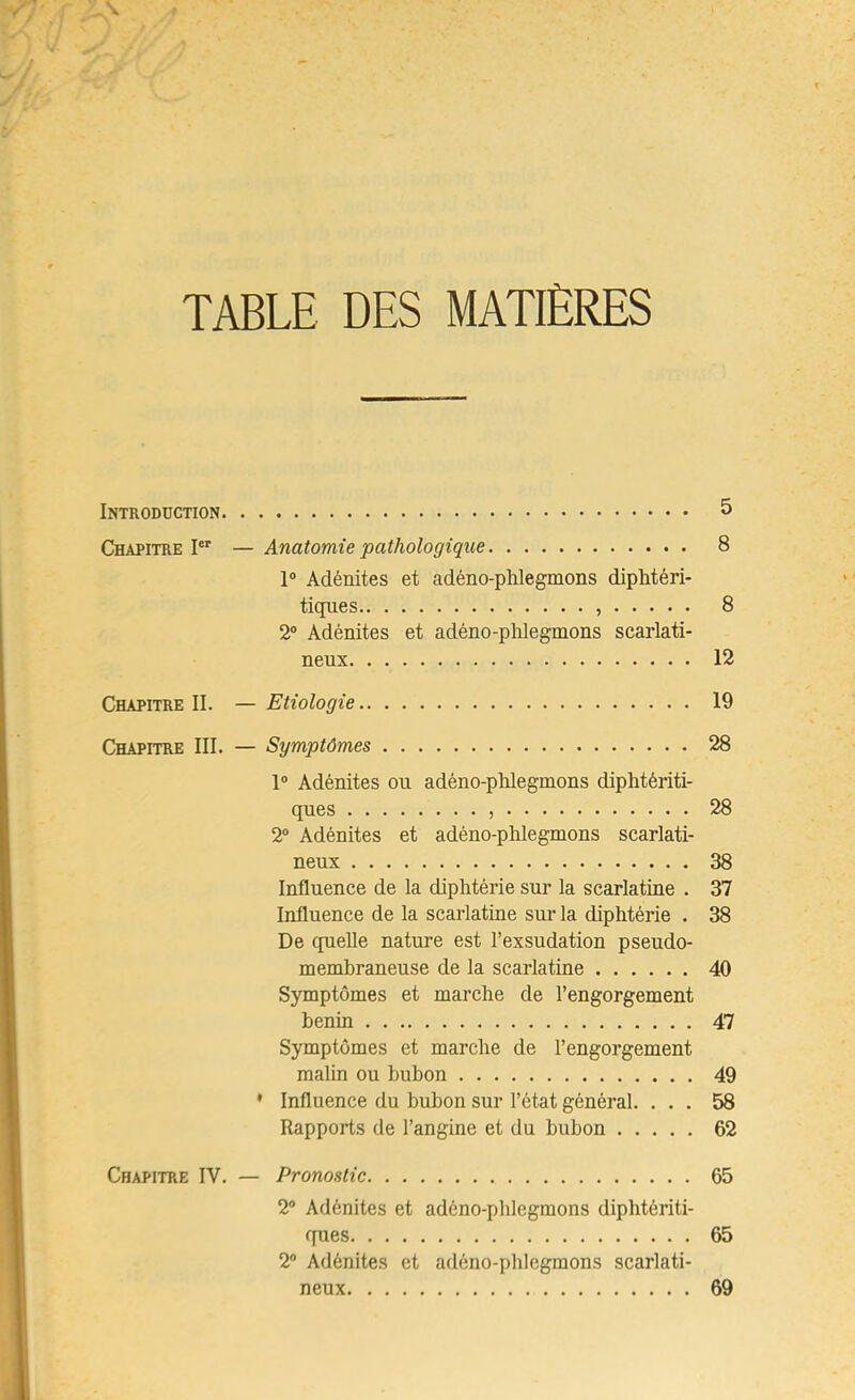 TABLE DES MATIÈRES Introduction 5 Chapitre I — Anatomie pathologique 8 1“ Adénites et adéno-plilegmons dipEtéri- tiques , 8 2® Adénites et adéno-phlegmons scarlati- neux 12 Chapitre II. — Etiologie 19 Chapitre III. — Symptômes 28 1® Adénites ou adéno-pldegmons diphtériti- ques , 28 2® Adénites et adéno-pldegmons scarlati- neux 38 Influence de la diphtérie sui- la scarlatine . 37 Influence de la scarlatine sur la diphtérie . 38 De quelle nature est l’exsudation pseudo- membraneuse de la scarlatine 40 Symptômes et marche de l’engorgement bénin 47 Symptômes et marche de l’engorgement maUn ou bubon 49 • Influence du bubon sur l’état général. ... 58 Rapports de l’angine et du bubon 62 Chapitre IV. — Pronostic 65 2® Adénites et adéno-phlegmons diphtériti- fpies 65 2® Adénites et adéno-phlegmons scarlati- neux 69