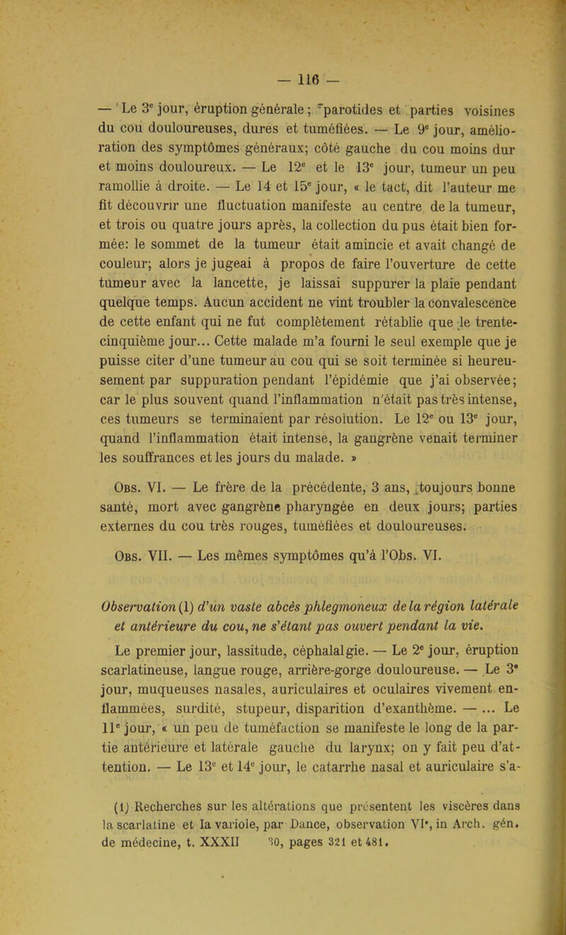— ' Le 3' jour, éruption générale ; parotides et parties voisines du cou douloureuses, dures et tuméfiées. — Le 9' jour, amélio- ration des symptômes généraux; côté gauche du cou moins dur et moins douloureux. — Le 12“ et le 13“ jour, tumeur un peu ramollie à droite. — Le 14 et 15“ jour, « le tact, dit l’auteur me fit découvrir une fluctuation manifeste au centre de la tumeur, et trois ou quatre jours après, la collection du pus était bien for- mée: le sommet de la tumeur était amincie et avait changé de couleur; alors je jugeai à propos de faire l’ouverture de cette tumeur avec la lancette, je laissai suppui’er la plaie pendant quelque temps. Aucun accident ne vint troubler la convalescence de cette enfant qui ne fut complètement rétablie que de trente- cinquième jour... Cette malade m’a fourni le seul exemple que je puisse citer d’une tumeur au cou qui se soit terminée si heureu- sement par suppuration pendant l’épidémie que j’ai observée; car le plus souvent quand l’inflammation n'était pas très intense, ces tumeurs se terminaient par résolution. Le 12“ ou 13“ jour, quand l’inflammation était intense, la gangrène venait terminer les souffrances et les jours du malade. » Obs. VI. — Le frère de la précédente, 3 ans, ^toujours bonne santé, mort avec gangrène pharyngée en deux jours; parties externes du cou très rouges, tuméfiées et douloureuses. Obs. vil — Les mêmes symptômes qu’à l’Obs. VL Observation {\) d’un vaste abcès phlegmoneux de la région latérale et antérieure du cou, ne s’étant pas ouvert pendant la vie. Le premier jour, lassitude, céphalalgie. — Le 2* jour, éruption scarlatineuse, langue rouge, arrière-gorge douloureuse. — Le 3* jour, muqueuses nasales, auriculaires et oculaires vivement en- flammées, surdité, stupeur, disparition d’exanthème. — ... Le 11' jour, « un peu de tuméfaction se manifeste le long de la par- tie antérieure et latérale gauche du larynx; on y fait peu d’at- tention. — Le 13“ et 14“ jour, le catarrhe nasal et auriculaire s’a- (Ij Recherches sur les altérations que présentent les viscères dans la scarlatine et la variole, par Dance, observation VI', in Arch. gén, de médecine, t. XXXII 'îO, pages 321 et 481.