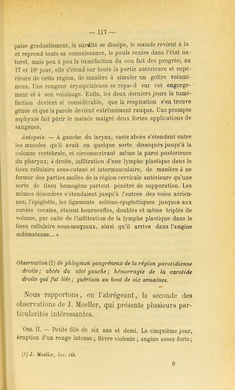 - in — paise graduellement, la surdité se dissipe, le malade revient à lu et reprend toute sa connaissance, le pouls rentre dans l’état na- turel, mais peu à peu la tuméfaction du cou fait des progrès; au 17 et 18® jour, elle s’étend sur toute la partie antérieure et supé- rieure de cette région, de manière à simuler un goitre volumi- neux. Une rougeur érysipélateuse se répai d sur cet engorge- ment et à son voisinage. Enfin, les deux derniers jours la tumé- faction devient si considérable, que la respiration s’en trouve gênée et que la parole devient extrêmement rauque. Une prompte asphyxie fait périr le malade malgré deux fortes applications de sangsues. Autopsie. — A gauche du larynx, vaste abcès s’étendant entre les muscles qu’il avait en quelque sorte disséqués jusqu’à la colonne vertébrale, et circonscrivant même la paroi postérieure du pharynx; à droite, infiltration d’une lymphe plastique dans le tissu cellulaire sous-cutané et intermusculaire, de manière à ne former des parties molles de la région cervicale antérieure qu’une sorte de tissu homogène partout pénétré de suppuration. Les mêmes désordres s’étendaient jusqu’à l’entrée des voies aérien- nes; l’épiglotte, les ligaments ariténo-èpiglottiques jusques aux cordes vocales, étaient boursouflés, doublés et même triplés de volume, par suite de l’infiltration de la lymphe plastique dans le tissu cellulaire sous-muqueux, ainsi qu’il arrive dans l’angine œdémateuse... > Observation (1) de phlegmon gangréneux de la région parotidienne droite ; abcès du côté gauche ; hémorragie de la carotide droite qui fut liée ; guérison au bout de six semaines. Nous rapportons, en l’abrégeant, la seconde des observations de J. Moeller, qui présente plusieurs par- ticularités intéressantes. Obs. II. — Petite fille de six ans et demi. Le cinquième jour, éruption d’un rouge intense ; fièvre violente ; angine assez forte ; (I) J. MoelUr, toc. cil. 8