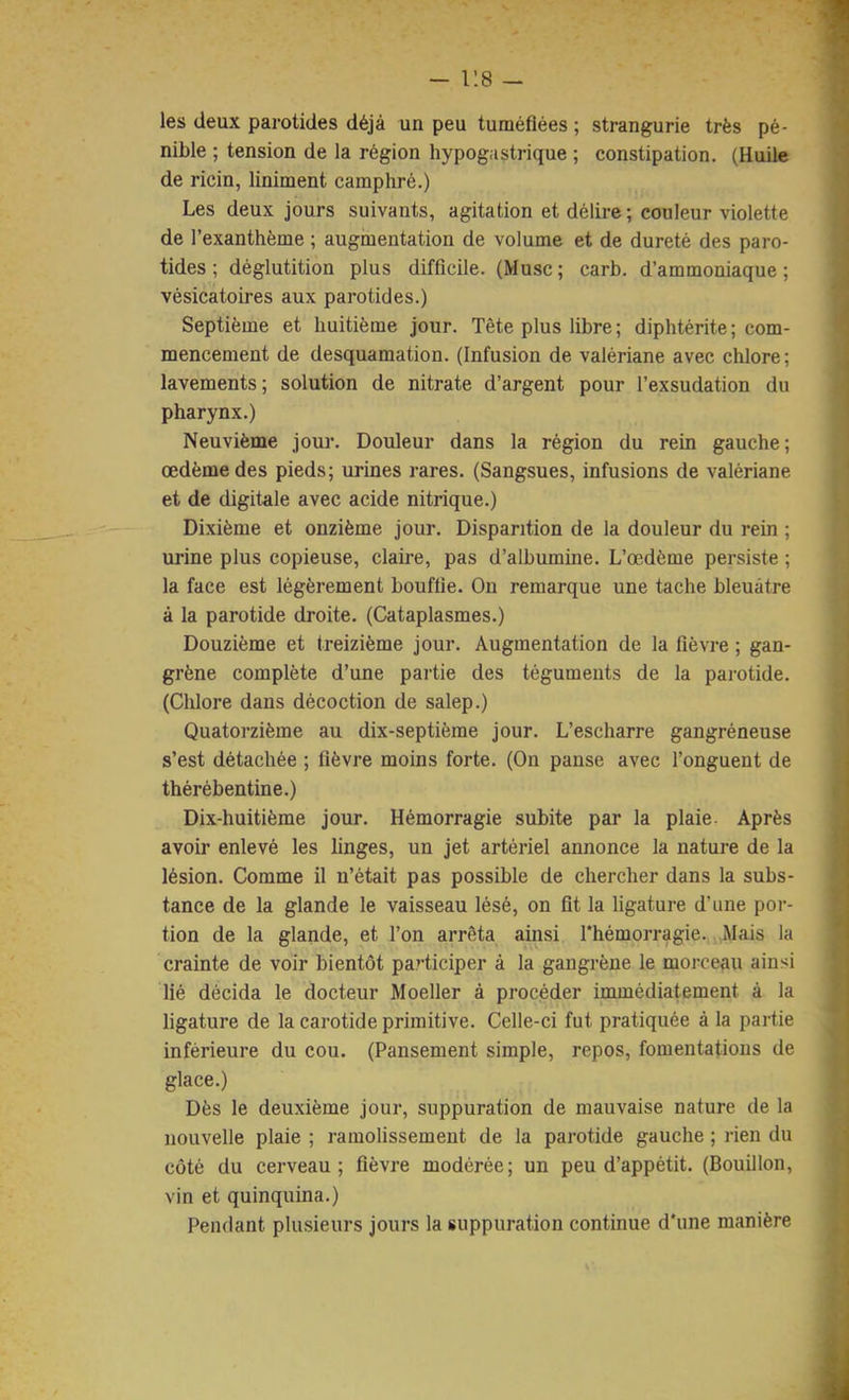 - r.8 — les deux parotides déjà un peu tuméfiées ; strangurie très pé- nible ; tension de la région hypogastrique ; constipation. (Huile de ricin, liniment camphré.) Les deux jours suivants, agitation et délire ; couleur violette de l’exanthème ; augmentation de volume et de dureté des paro- tides ; déglutition plus difficile. (Musc; carb. d’ammoniaque; vésicatoires aux parotides.) Septième et huitième jour. Tête plus libre ; diphtérite ; com- mencement de desquamation. (Infusion de valériane avec chlore ; lavements; solution de nitrate d’argent pour l’exsudation du pharynx.) Neuvième jour. Douleur dans la région du rein gauche; œdème des pieds; urines rares. (Sangsues, infusions de valériane et de digitale avec acide nitrique.) Dixième et onzième jour. Disparition de la douleur du rein ; urine plus copieuse, claire, pas d’albumine. L’œdème persiste ; la face est légèrement bouffie. On remarque une tache bleuâtre à la parotide droite. (Cataplasmes.) Douzième et treizième jour. Augmentation de la fièvre ; gan- grène complète d’une partie des téguments de la parotide. (Chlore dans décoction de salep.) Quatorzième au dix-septième jour. L’escharre gangréneuse s’est détachée ; fièvre moins forte. (On panse avec l’onguent de thérébentine.) Dix-huitième jour. Hémorragie subite par la plaie- Après avoir enlevé les linges, un jet artériel annonce la nature de la lésion. Comme il u’était pas possible de chercher dans la subs- tance de la glande le vaisseau lésé, on fit la ligature d’une por- tion de la glande, et l’on arrêta ainsi Thémorragie. Mais la crainte de voir bientôt participer à la gangrène le morceau ainsi lié décida le docteur Moeller à procéder immédiatement à la ligature de la carotide primitive. Celle-ci fut pratiquée à la partie inférieure du cou. (Pansement simple, repos, fomentations de glace.) Dès le deuxième jour, suppuration de mauvaise nature de la nouvelle plaie ; ramolissement de la parotide gauche ; rien du côté du cerveau; fièvre modérée; un peu d’appétit. (Bouillon, vin et quinquina.) Pendant plusieurs jours la suppuration continue d'une manière
