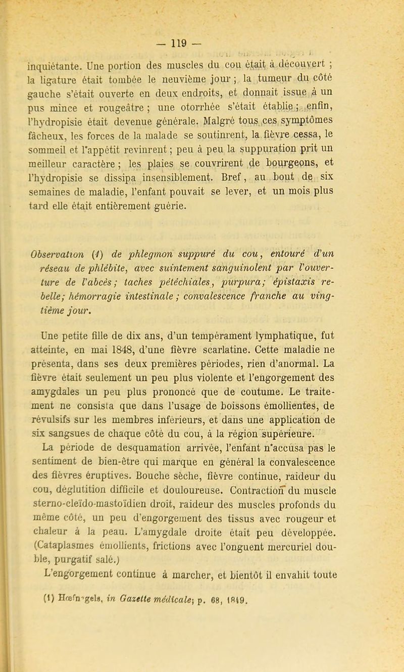 - 119 — .1. ^ ' inquiétante. Une portion des muscles du cou é.ta.it à découvert ; la ligature était tombée le neuvième jour ; la tumeur du côté gauche s’était ouverte en deux endroits, et donnait issue à un pus mince et rougeâtre ; une otorrhée s’était établie ; .enfin, l’hydropisie était devenue générale. Malgré tous,,ces symptômes fâcheux, les forces de la malade se soutinrent, la fièvre cessa, le sommeil et l'appétit revinrent ; peu à peu la suppuration prit un meilleur caractère ; les plaies se couvrirent de bourgeons, et l’hydropisie se dissipa insensiblement. Bref, au bout de six semaines de maladie, l’enfant pouvait se lever, et un mois plus tard elle était entièrement guérie. Observation (-/) de phlegmon suppuré du cou, entouré d’un réseau de phlébite, avec suintement sanguinolent par l’ouver- ture de l’abcès; taches pétéchiales, purpura; épistaxis re- belle; hémorragie intestinale ; convalescence franche au ving- tième jour. Une petite fille de dix ans, d’un tempérament lymphatique, fut atteinte, en mai 1848, d’une fièvre scarlatine. Cette maladie ne présenta, dans ses deux premières périodes, rien d’anormal. La fièvre était seulement un peu plus violente et l’engorgement des amygdales un peu plus prononcé que de coutume. Le traite- ment ne consista que dans l’usage de boissons émollientes, de révulsifs sur les membres inférieurs, et dans une application de six sangsues de chaque côté du cou, à la région supérieure. La période de desquamation arrivée, l’enfant n'accusa pas le sentiment de bien-être qui marque en général la convalescence des fièvres éruptives. Bouche sèche, fièvre continue, raideur du cou, déglutition difficile et douloui'euse. Contraction du muscle stemo-cleïdo-mastoïdien droit, raideur des muscles profonds du même côté, un peu d’engorgement des tissus avec rougeur et chaleur à la peau. L’amygdale droite était peu développée. (Cataplasmes émollients, frictions avec l’onguent mercuriel dou- ble, purgatif salé.) L’engorgement continue à marcher, et bientôt il envahit toute (1) IIœrn--gel8, in Gazette médicale-, p. 68, 1R19.