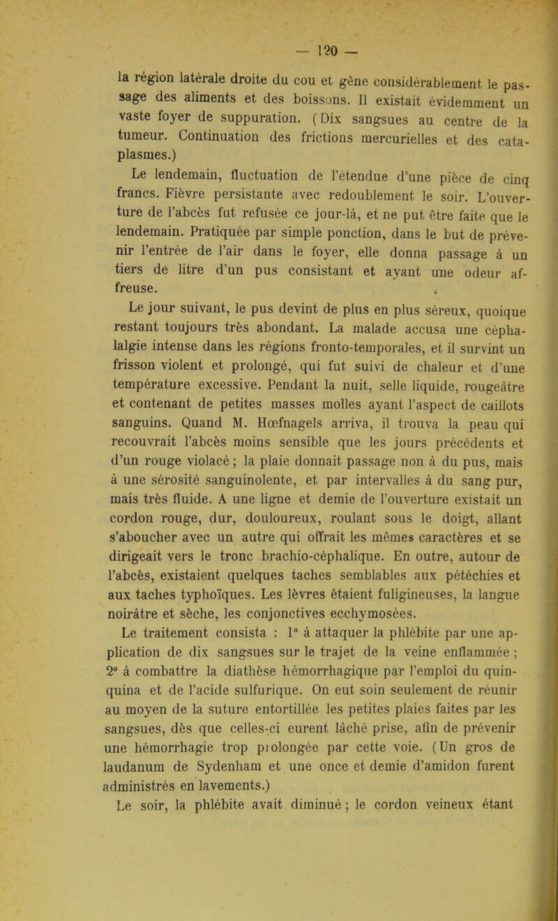 la région latérale droite du cou et gêne considérablement le pas- sage des aliments et des boissons. Il existait évidemment un vaste foyer de suppuration. ( Dix sangsues au centre de la tumeur. Continuation des frictions mercurielles et des cata- plasmes.) Le lendemain, fluctuation de l’étendue d’une pièce de cinq francs. Fièvre persistante avec redoublement le soir. L’ouver- ture de l’abcès fut refusée ce jour-là, et ne put être faite que le lendemain. Pratiquée par simple ponction, dans le but de préve- nir l’entrée de l’air dans le foyer, elle donna passage à un tiers de litre d’un pus consistant et ayant une odeur af- freuse. Le jour suivant, le pus devint de plus en plus séreux, quoique restant toujours très abondant. La malade accusa une cépha- lalgie intense dans les régions fronto-temporales, et il survint un frisson violent et prolongé, qui fut suivi de chaleur et d’une température excessive. Pendant la nuit, selle liquide, rougeâtre et contenant de petites masses molles ayant l’aspect de caillots sanguins. Quand M. Hœfnagels arriva, il trouva la peau qui recouvrait l’abcès moins sensible que les jours précédents et d’un rouge violacé ; la plaie donnait passage non à du pus, mais à une sérosité sanguinolente, et par intervalles à du sang pur, mais très fluide. A une ligne et demie de l’ouverture existait un cordon rouge, dur, douloureux, roulant sous le doigt, allant s’aboucher avec un autre qui offrait les mêmes caractères et se dirigeait vers le tronc brachio-céphalique. En outre, autour de l’abcès, existaient quelques taches semblables aux pétéchies et aux taches typhoïques. Les lèvres étaient fuligineuses, la langue noirâtre et sèche, les conjonctives ecchymosées. Le traitement consista : 1 à attaquer la phlébite par une ap- plication de dix sangsues sur le trajet de la veine enflammée ; 2® à combattre la diathèse hémorrhagique par l’emploi du quin- quina et de l’acide sulfurique. On eut soin seulement de réunir au moyen de la suture entortillée les petites plaies faites par les sangsues, dès que celles-ci eurent lâché prise, afin de prévenir une hémorrhagie trop piolongée par cette voie. (Un gros de laudanum de Sydenham et une once et demie d’amidon furent administrés en lavements.) Le soir, la phlébite avait diminué ; le cordon veineux étant