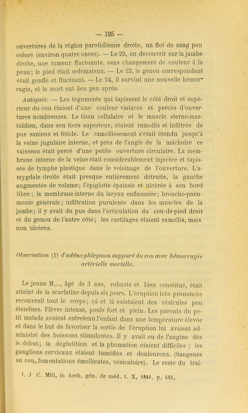 ouvertures de la région parotidienne droite, un flot de sang peu coloré (environ quatre onces). — Le 22, on découvrit sur la jambe droite, une tumeur fluctuante, sans changement de couleur à la peau ; le pied était œdémateux. — Le 23, le genou correspondant était gonflé et fluctuant. — Le 24, il survint une nouvelle hémor* ragie, et la mort eut lieu peu après. Autopsie. — Les téguments qui tapissent le côté droit et supé- rieur du cou étaient d’une couleur violacée et percés d’ouver- tures nombreuses. Le tissu cellulaire et le muscle sterno-mas- toïdien, dans son tiers supérieur, étaient ramollis et infiltrés de pus sanieux et fétide. Le ramollissement s’était étendu jusqu’à la veine jugulaire interne, et près de l’angle de la mâchoire ce vaisseau était percé d’une petite ouverture circulaire. La mem- brane interne de la veine était considérablement injectée et tapis- sée de lymphe plastique dans le voisinage de l’ouverture. L’a- mygdale droite était presque entièrement détruite, la gauche augmentée de volume ; l’épiglotte épaissie et ulcérée à son bord libre ; la membrane interne du larynx enflammée ; broncho-pneu- monie générale ; infiltration purulente dans les muscles de la jambe; il y avait du pus dans l’articulation du cou-de-pied droit et du genou de l’autre côté; les cartilages étaient ramolüs, mais non ulcérés. Observation (1) (Tadéno-phlegmon suppuré du cou avec hémorragie artérielle mortelle. Le jeune M,.., âgé de 3 ans, robuste et bien constitué, était atteint de la scarlatine depuis six jours. L’éruption très prononcée recouvrait tout le corps; çà et là existaient des vésicules peu étendues. Fièvre intense, pouls fort et plein. Les parents du pe- tit malade avaient entretenu l’enfant dans une température élevée et dans le but de favoriser la sortie de l’éruption lui avaient ad- ministré des boissons stimulantes. 11 y avait eu de l’angine dès le début; la déglutition et la phomation étaient difficiles ; les ganglions cervicaux étaient tuméfiés et douloureux. (Sangsues au cou, fomentations émollientes, vésicatoire). Le reste du trai- 1. J C. Mill, in Arch. gén. de méd. t. X, 1841, p. 493.