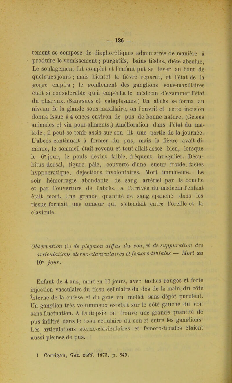 tement se compose de diaphorétiques administrés de manière à produire le vomissement ; purgatifs, bains tièdes, diète absolue, Le soulagement fut complet et l’enfant put se lever au bout de quelques jours ; mais bientôt la fièvre reparut, et l’état de la gorge empira ; le gonflement des ganglions sous-maxillames était si considérable qu’il empêcha le médecin d’examiner l’état du pharynx. (Sangsues et cataplasmes.) Un abcès se forma au niveau de la glande sous-maxillaire, on l’ouviât et cette incision donna issue à 4 onces environ de pus de bonne nature. (Gelées animales et vin pour aliments.) Amélioration dans l’état du ma- lade ; il peut se tenir assis sur son lit une partie de la journée. L’abcés continuait à former du pus, mais la fièvre avait di- minué, le sommeil était revenu et tout allait assez bien, lorsque le 6' jour, le pouls devint faible, fréquent, irréguher. Décu- bitus dorsal, figure pâle, couverte d’une sueur froide, faciès hyppocratique, déjections involontaires. Mort imminente. Le soii- hémorragie abondante de sang artériel par la bouche et par l’ouverture de l’abcès. A l’arrivée du médecin l’enfant était mort. Une grande quantité de sang épanché dans les tissus formait une tumeur qui s’étendait entre l’oreille et la clavicule. Observation (1) de plegmon diffus du cou, et de suppuration des articulations sterno-claviculaires et femoro-tibiales — Mort au 10“ jour. Enfant de 4 ans, mort en 10 jours, avec taches rouges et forte injection vasculaire du tissu cellulaire du dos de la main, du côté interne de la cuisse et du gras du mollet sans dépôt purulent. Un ganglion très volumineux existait sur le côté gauche du cou sans fluctuation. A l’autopsie on trouve une grande quantité de pus infiltré dans le tissu cellulaire du cou et entre les ganglions* Les articulations sterno-claviculaires et femoro-tibiales étaient aussi pleines de pus. 1 Corrlgan, Gaz. mid. 1873. p. 840.