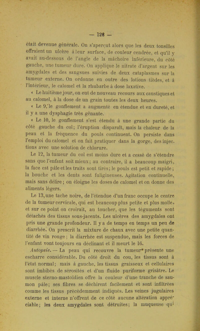 était devenue générale. On s’aperçut alors que les deux tonsilles offraient un ulcère à leur surface, de couleur cendrée, et qu’il y avait au-dessous de l’angle de la mâchoire inférieure, du côté gauche, une tumeur dure. On applique le nitrate d’argent sur les amygdales et des sangsues suivies de deux cataplasmes sur la tumeur externe. On ordonne en outre des lotions tièdes, et à l’intérieur, le calomel et la rhubarbe à dose laxative. « Le huitième jour, on eut de nouveau recours aux caustiques et au calomel, à la dose de un grain toutes les deux heures. « Le 9,'le gonflement a augmenté en étendue et en dureté, et il y a une dysphagie très gênante. « Le 10, le gonflement s’est étendu à une grande partie du côté gauche du col; l’éruption disparaît, mais la chaleur de la peau et la fréquence du pouls continuent. On persiste dans l’emploi du calomel et on fait pratiquer dans la gorge, des injec- tions avec une solution de chlorure. Le 12, la tumeur du col est moins dure et a cessé de s’étendre sans que l’enfant soit mieux; au contraire, il a beaucoup maigri, la face est pâle et les traits sont tirés; le pouls est petit et rapide ; la bouche et les dents sont fuligineuses. Agitation continuelle, mais sans délire ; on éloigne les doses de calomel et on donne des aliments légers. Le 13, une tache noire, de l’étendue d’un franc occupe le centre de la tumeur cervicale, qui est beaucoup plus petite et plus molle, et sur ce point on croirait, au toucher, que les téguments sont détachés des tissus sous-jacents. Les ulcères des amygdales ont pris une grande profondeur. 11 y a de temps en temps un peu de diarrhée. On prescrit la mixture de chaux avec une petite quan- tité de vin rouge ; la diarrhée est suspendue, mais les forces de l’enfant vont toujours en déclinant et il meurt le 16. Autopsie.— La peau qui recouvre la tumeur* présente une escharre considérable. Du côté droit du cou, les tissus sont à l’état normal; mais à gauche, les tissus graisseux et cellulaires sont imbibés de sérosités et d’un fluide puriforme grisâtre. Le muscle sterno-mastoïdien offre la couleur d’une tranche de sau- mon pâle; ses libres se déchirent facilement et sont infiltrées comme les tissus précédemment indiqués. Les veines jugulaires externe et interne n’offrent de ce côté aucune altération appré* ciable; les deux amygdales sont détruites; la muqueuse qui