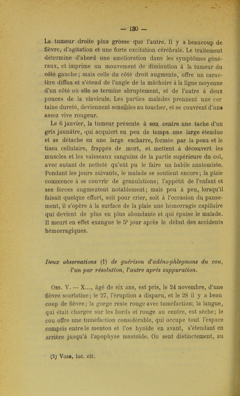 La tumeur droite plus grosse que l’autre. Il y a beaucoup de fièvre, d’agitation et une forte excitation cérébrale. Le traitement détermine d’abord une amélioration dans les symptômes géné- raux, et imprime un mouvement de diminution à la tumeur du côté gauche ; mais celle du côté droit augmente, offre un carac- tère diffus et s’étend de l’angle de la mâchoire à la ligne moyenne d’un côté où elle se termine abruptement, et de l’autre à deux pouces de la clavicule. Les parties malades prennent une cer taine dureté, deviennent sensibles au toucher, et se couvrent d’un« assez vive rougeur. Le 6 janvier, la tumeur présente à son centre une tache d’un gris jaunâtre, qui acquiert en peu de temps une large étendue et se détache en une large escharre, formée par la peau et le tissu cellulaire, frappés de mort, et mettent à découvert les muscles et les vaisseaux sanguins de la partie supérieure du col, avec autant de netteté qu’eût pu le faire un habile anatomiste. Pendant les jours suivants, le malade se soutient encore ; la plaie commence à se couvrir de granulations ; l’appétit de l’enfant et ses forces augmentent notablement; mais peu à peu, lorsqu’il faisait quelque effort, soit pour crier, soit à l’occasion du panse- ment, il s’opère à la surface de la plaie une hémorragie capillaire qui devient de plus en plus abondante et qui épuise le malade. Il meurt en effet exangue le 5' jour après le début des accidents hémorragiques. Deux observations (1) de guérison d'adéno-phlegmons du cou, l’un par résolution, Vautre après suppuration. Obs. V. — X..., âgé de six ans, est pris, le 24 novembre, d’une lièvre scarlatine ; le 27, l’éruption a disparu, et le 28 il y a beau coup de fièvre; la gorge reste rouge avec tuméfaction; la langue, qui était chargée sur les bords et rouge au centre, est sèche ; le cou offre une tuméfaction considérable, qui occupe tout l’espace compris entre le menton et l’os hyoïde en avant, s’étendant en arrière jusqu’à l’apophyse mastoide. On sent distinctement, au