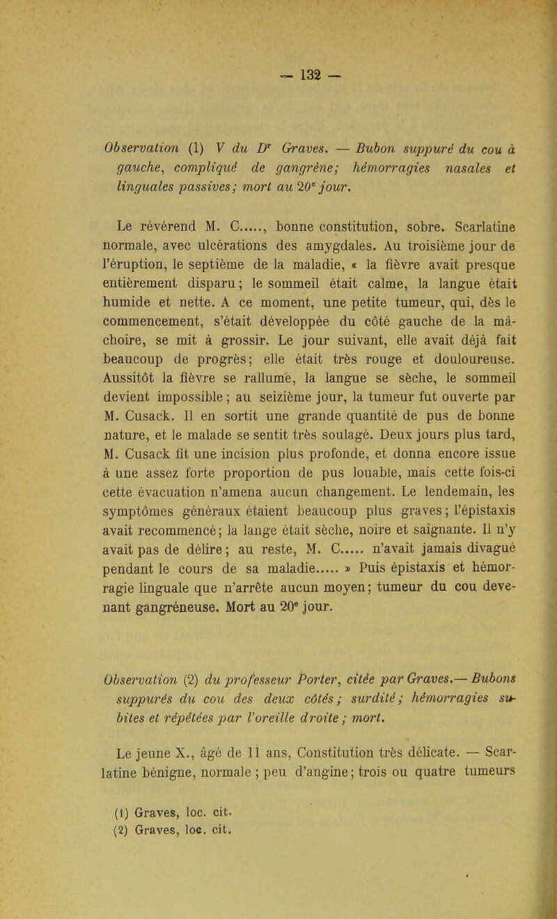 Observation (1) V du Graves. — Bubon suppuré du cou à gauche, compliqué de gangrène; hémorragies nasales et linguales passives; mort au 20'' jour. Le révérend M. C , bonne constitution, sobre. Scarlatine normale, avec ulcérations des amygdales. Au troisième jour de l’éruption, le septième de la maladie, « la fièvre avait presque entièrement disparu ; le sommeil était calme, la langue était humide et nette. A ce moment, une petite tumeur, qui, dès le commencement, s’était développée du côté gauche de la mâ- choire, se mit à grossir. Le jour suivant, elle avait déjà fait beaucoup de progrès; elle était très rouge et douloureuse. Aussitôt la fièvre se rallume, la langue se sèche, le sommeil devient impossible ; au seizième jour, la tumeur fut ouverte par M. Cusack. Il en sortit une grande quantité de pus de bonne nature, et le malade se sentit très soulagé. Deux jours plus tard, M. Cusack fit une incision plus profonde, et donna encore issue à une assez forte proportion de pus louable, mais cette fois-ci cette évacuation n’amena aucun changement. Le lendemain, les symptômes généraux étaient beaucoup plus graves ; l’épistaxis avait recommencé ; la lange était sèche, noire et saignante. Il n’y avait pas de délire ; au reste, M. C n’avait jamais divagué pendant le cours de sa maladie » Puis épistaxis et hémor- ragie linguale que n’arrête aucun moyen ; tumeur du cou deve- nant gangréneuse. Mort au 20* jour. Observation (2) du professeur Porter, citée par Graves.— Bubons suppurés du cou des deux côtés; surdité; hémorragies su- bites et répétées par l'oreille droite ; mort. Le jeune X., âgé de 11 ans. Constitution très déUcate. — Scar- latine bénigne, normale ; peu d’angine; trois ou quatre tumeurs (1) Graves, loc. cit. (2) Graves, loc. cit.