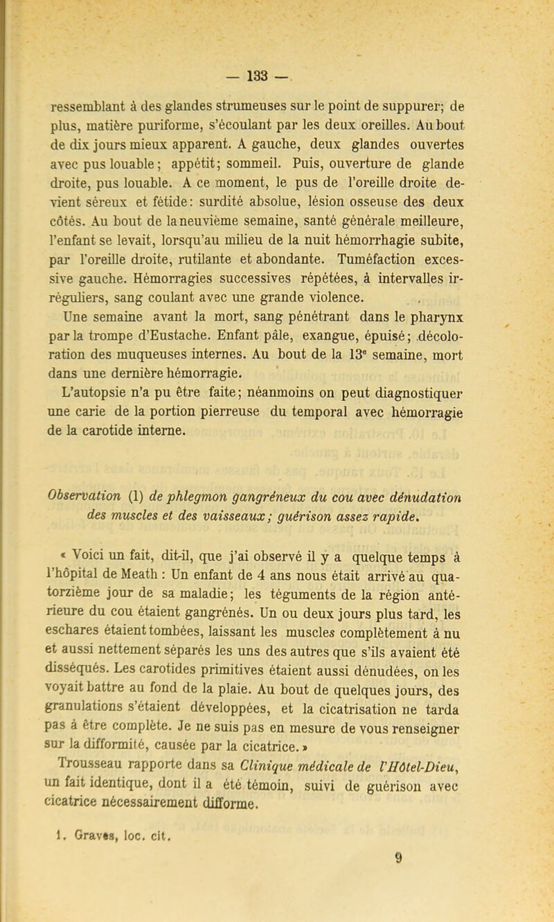 ressemblant à des glandes strumeuses sur le point de suppurer; de plus, matière puriforme, s’écoulant par les deux oreilles. Au bout de dix jours mieux apparent. A gauche, deux glandes ouvertes avec pus louable ; appétit; sommeil. Puis, ouverture de glande droite, pus louable. A ce moment, le pus de l’oreille droite de- ^^ent séreux et fétide: surdité absolue, lésion osseuse des deux côtés. Au bout de la neuvième semaine, santé générale meilleure, l’enfant se levait, lorsqu’au milieu de la nuit hémorrhagie subite, par l’oreille droite, rutilante et abondante. Tuméfaction exces- sive gauche. Hémorragies successives répétées, à intervalles ir- réguhers, sang coulant avec ime grande violence. Une semaine avant la mort, sang pénétrant dans le pharynx parla trompe d’Eustache. Enfant pâle, exangue, épuisé; décolo- ration des muqueuses internes. Au bout de la 13* semaine, mort dans une dernière hémorragie. L’autopsie n’a pu être faite ; néanmoins on peut diagnostiquer une carie de la portion pierreuse du temporal avec hémorragie de la carotide interne. Observation (1) de phlegmon gangréneux du cou avec dénudation des muscles et des vaisseaux ; guérison assez rapide, « Voici un fait, dit-il, que j’ai observé il y a quelque temps à l’hôpital de Meath : Un enfant de 4 ans nous était arrivé au qua- torzième jour de sa maladie ; les téguments de la région anté- rieure du cou étaient gangrénés. Un ou deux jours plus tard, les eschares étaient tombées, laissant les muscles complètement à nu et aussi nettement séparés les uns des autres que s’ils avaient été disséqués. Les carotides primitives étaient aussi dénudées, on les voyait battre au fond de la plaie. Au bout de quelques jours, des granulations s’étaient développées, et la cicatrisation ne tarda pas à être complète. Je ne suis pas en mesure de vous renseigner sur la difformité, causée par la cicatrice. » Trousseau rapporte dans sa Clinique médicale de VHôtel-Dieu^ un fait identique, dont il a été témoin, suivi de guérison avec cicatrice nécessairement difforme. 1. Graves, loc. cit. 9