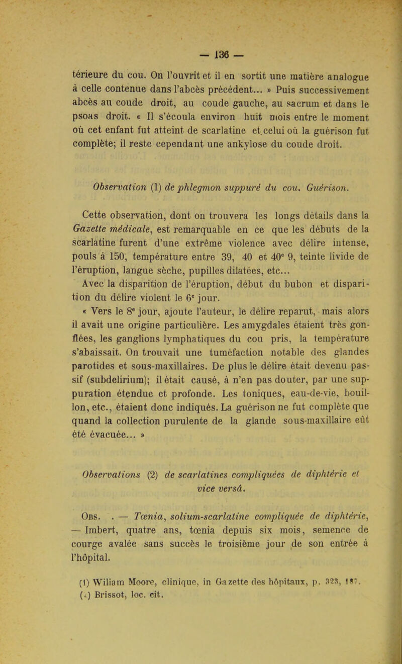 térieure du cou. On l’ouvrit et il en sortit une matière analogue à celle contenue dans l’abcès précédent... » Puis successivement, abcès au coude droit, au coude gauche, au sacrum et dans le psoas droit. «■ Il s’écoula environ huit ncois entre le moment où cet enfant fut atteint de scarlatine et,celui où la guérison fut complète; il reste cependant une ankylosé du coude droit. Observation {Y) de phlegmon suppuré du cou. Guérison. Cette observation, dont on trouvera les longs détails dans la Gazette médicale, est remarquable en ce que les débuts de la scarlatine furent d’une extrême violence avec délire intense, pouls à 150, température entre 39, 40 et 40' 9, teinte livide de l’éruption, langue sèche, pupilles dilatées, etc... Avec la disparition de l’éruption, début du bubon et dispari- tion du délire violent le 6' jour. « Vers le 8* jour, ajoute l’auteur, le délire reparut, mais alors il avait une origine particulière. Les amygdales étaient très gon- flées, les ganglions lymphatiques du cou pris, la température s’abaissait. On trouvait une tuméfaction notable des glandes parotides et sous-maxillaires. De plus le délire était devenu pas- sif (subdelirium); il était causé, à n’en pas douter, par une sup- puration étendue et profonde. Les toniques, eau-de-vie, bouil- lon, etc., étaient donc indiqués. La guérison ne fut complète que quand la collection purulente de la glande sous-maxillaire eût été évacuée... » Observations (2) de scarlatines compliquées de diphtérie et vice versâ. 0ns. . — Tœnia, solium-scarlatine compliquée de diphtérie, — Imbert, quatre ans, tœnia depuis six mois, semence de courge avalée sans succès le troisième jour de son entrée à l’hôpital. (I) Wiliam Moore, clinique, in Gazette des hôpitaux, p. 1*7. (i) Brissot, loc. cit.