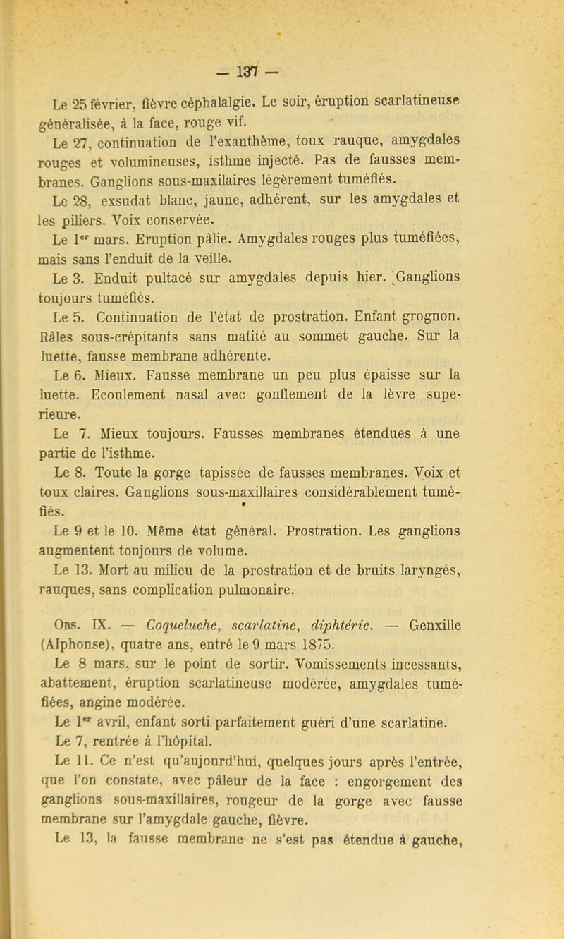 Le 25 février, fièvre céphalalgie. Le soir, éruption scarlatineuse généralisée, à la face, rouge vif. Le 27, continuation de l’exanthème, toux rauque, amygdales rouges et volumineuses, isthme injecté. Pas de fausses mem- branes. Ganglions sous-maxilaires légèrement tuméfiés. Le 28, exsudât blanc, jaune, adhérent, sur les amygdales et les piliers. Voix conservée. Le 1 mars. Eruption pâlie. Amygdales rouges plus tuméfiées, mais sans l’enduit de la veille. Le 3. Enduit pultacé sur amygdales depuis hier. ^Ganglions toujours tuméfiés. Le 5. Continuation de l’état de prostration. Enfant grognon. Râles sous-crépitants sans matité au sommet gauche. Sur la luette, fausse membrane adhérente. Le 6. Mieux. Fausse membrane un peu plus épaisse sur la luette. Ecoulement nasal avec gonflement de la lèvre supé- rieure. Le 7. Mieux toujours. Fausses membranes étendues à une partie de l’isthme. Le 8. Toute la gorge tapissée de fausses membranes. Voix et toux claires. GaugUons sous-maxillaires considérablement tumé- fiés. Le 9 et le 10. Même état général. Prostration. Les ganglions augmentent toujours de volume. Le 13. Mort au milieu de la prostration et de bruits laryngés, rauques, sans complication pulmonaire. Obs. IX. — Coqueluche, scarlatine, diphtérie. — Genxille (Alphonse), quatre ans, entré le 9 mars 1875. Le 8 mars, sur le point de sortir. Vomissements incessants, abattement, éruption scarlatineuse modérée, amygdales tumé- fiées, angine modérée. Le 1 avril, enfant sorti parfaitement guéri d’une scarlatine. Le 7, rentrée à rhôpital. Le H. Ce n’est qu’aujourd’hui, cpielques jours après l’entrée, que l’on constate, avec pâleur de la face ; engorgement des ganglions sou.s-maxillaires, rougeur de la gorge avec fausse membrane sur l’amygdale gauche, fièvre. Le 13, la fausse membrane ne s’est pas étendue à gauche,