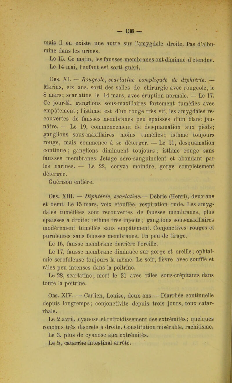 mais il en existe une autre sur l’amygdale droite. Pas d’albu- mine dans les urines. Le 15. Ce matin, les fausses membranes ont diminué d’étendue. Obs. XI. — Rougeole, scarlatine compliquée de diphtérie. — Marius, six ans, sorti des salles de chirurgie avec rougeole, le 8 mars; scarlatine le 14 mars, avec éruption normale. — Le 17. Ce jour-là, ganglions sous-maxillaires fortement tuméfiés avec empâtement ; l’isthme est d’un rouge très vif, les amygdales re- ^ couvertes de fausses membranes peu épaisses d’un blanc jau- nâtre. — Le 19, commencement de desquamation aux pieds; ganglions sous-maxillaires moins tuméfiés; isthme toujours rouge, mais commence à se déterger. — Le 21, desquamation continue ; ganglions diminuent toujours ; isthme rouge sans fausses membranes. Jetage séro-sanguinolent et abondant par les narines. — Le 22, coryza moindre, gorge complètement détergée. , Guérison entière. Obs. XIII. — Diphtérie, scarlatine.— Debrie (Henri), deux ans et demi. Le 15 mars, voix étouffée, respiration rude. Les amyg- dales tuméfiées sont recouvertes de fausses membranes, plus épaisses à droite; isthme très injecté; ganglions sous-maxillaires modérément tuméfiés sans empâtement. Conjonctives rouges et purulentes sans fausses membranes. Un peu de tirage. Le 16, fausse membrane derrière l’oreille. Le 17, fausse membrane diminuée sur gorge et oreille; ophtal- mie scrofuleuse toujours la même. Le soir, fièvre avec souffle et râles peu intenses dans la poitrine. Le 28, scarlatine ; mort le 31 avec râles sous-crépitants dans toute la poitrine. Obs. XIV. — Carlien, Louise, deux ans. — Diarrhée continuelle depuis longtemps; conjonctivite depuis trois jours, toux catar- rhale. ' Le 2 avril, cyanose et refroidissement des extrémités ; quelques ronclîus très discrets à droite. Constitution misérable, rachitisme. ' Le 3, plus de cyanose aux extrémités. ■ Le 5, catarrhe intestinal arrêté. i Le 14 mai, l’enfant est sorti guéri,